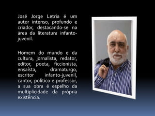 José Jorge Letria é um 
autor intenso, profundo e 
criador, destacando-se na 
área da literatura infanto-juvenil. 
Homem do mundo e da 
cultura, jornalista, redator, 
editor, poeta, ficcionista, 
ensaísta, dramaturgo, 
escritor infanto-juvenil, 
cantor, político e professor, 
a sua obra é espelho da 
multiplicidade da própria 
existência. 
 
