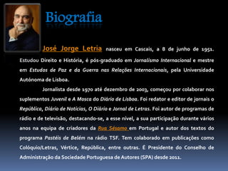 Biografia 
José Jorge Letria nasceu em Cascais, a 8 de junho de 1951. 
Estudou Direito e História, é pós-graduado em Jornalismo Internacional e mestre 
em Estudos de Paz e da Guerra nas Relações Internacionais, pela Universidade 
Autónoma de Lisboa. 
Jornalista desde 1970 até dezembro de 2003, começou por colaborar nos 
suplementos Juvenil e A Mosca do Diário de Lisboa. Foi redator e editor de jornais o 
República, Diário de Notícias, O Diário e Jornal de Letras. Foi autor de programas de 
rádio e de televisão, destacando-se, a esse nível, a sua participação durante vários 
anos na equipa de criadores da Rua Sésamo em Portugal e autor dos textos do 
programa Pastéis de Belém na rádio TSF. Tem colaborado em publicações como 
Colóquio/Letras, Vértice, República, entre outras. É Presidente do Conselho de 
Administração da Sociedade Portuguesa de Autores (SPA) desde 2011. 
 