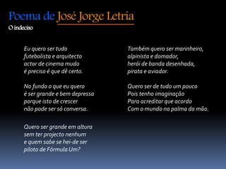Poema de José Jorge Letria 
O indeciso 
Eu quero ser tudo 
futebolista e arquitecto 
actor de cinema mudo 
é preciso é que dê certo. 
No fundo o que eu quero 
é ser grande e bem depressa 
porque isto de crescer 
não pode ser só conversa. 
Quero ser grande em altura 
sem ter projecto nenhum 
e quem sabe se hei-de ser 
piloto de Fórmula Um? 
Também quero ser marinheiro, 
alpinista e domador, 
herói de banda desenhada, 
pirata e aviador. 
Quero ser de tudo um pouco 
Pois tenho imaginação 
Para acreditar que acordo 
Com o mundo na palma da mão. 
 
