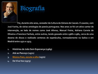 Biografia 
Foi, durante oito anos, vereador da Cultura da Câmara de Cascais. É coautor, com 
José Fanha, de várias antologias de poesia portuguesa. Nos anos 70 foi um ativo cantor de 
intervenção, ao lado de nomes como José Afonso, Manuel Freire, Adriano Correia de 
Oliveira e Francisco Fanhais, entre outros, tendo gravado entre 1968 e 1981, cerca de uma 
dezena de discos e realizado centenas de espetáculos, nomeadamente na Galiza e em 
Madrid entre 1972 e 1973. 
1. Histórias de João Sem Esperança (1969) 
2. Até ao Pescoço (1971) 
3. Música Pare, escute e olhe (1972) 
4. DeVivaVoz (1973) 
 