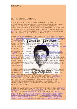 JOSÉ JOSÉ




tRascendencia aRtística

José José es el cantante mexicano más populaR de la
histoRia, con más de 85 millones de discos vendidos en los
últimos 30 años. en méxico, según las estadísticas
discogRáficas, su álbum secRetos es el más exitoso con más
de 11 millones de copias vendidas desde su lanzamiento en
1983. en toda hispanoaméRica es consideRado el cantante
más impoRtante de la música Romántica.

entRe 1985 y 1986 consiguió RegistRaR localidades agotadas
en el madison squaRe gaRden y en el Radio city music hall
de nueva yoRk, así como en el pavillion de chicago en 1992 y
en las dunas de las vegas. además de esto, es uno de los
pocos cantantes mexicanos que puede pResumiR de habeR
abaRRotado la monumental plaza de toRos méxico en 2
ocasiones, duRante dos magnos concieRtos ofRecidos en 1989
logRando cantaR paRa 100,000 peRsonas.

en 1998 fue editado u n disco llamado un tRibuto (a José
José), en el que paRticipan vaRias bandas y solistas, como los
cantantes de la ley, fobia, Julieta venegas, molotov y
Jumbo, entRe otRos, y aRtistas de Rock nacional en el que,
en su honoR, inteRpRetan sus canciones cada uno en su muy
paRticulaR estilo. con esto se pRetendió que geneRaciones
más Jóvenes conozcan la tRayectoRia de José, a tRavés de
un pRogRama especial tRansmitido a nivel mundial poR la
cadena mtv.

a lo laRgo de su caRReRa de más de 49 años, ha alcanzado
los más gRandes pRemios a que puede aspiRaR un cantante
pRofesional, como el pRemio "el heRaldo" de méxico; José
cuenta con una estRella en el paseo de la fama de
hollywood y otRa en el paseo de la fama de las vegas y
diveRsos Reconocimientos a nivel mundial peRo el
Reconocimiento mas impoRtante es el amoR y Respeto de
millones de seguidoRes de todas las edades que poR
geneRaciones enteRas han cultivado la tRadicion de
escuchaR su musica.

entRe sus amistades más impoRtantes se encuentRan plácido
domingo, el fallecido fRank sinatRa, la fallecida española
más mexicana Rocío dúRcal, su madRina dona ofelia
guillot (qepd), paul anka, manuel aleJandRo, Julio iglesias,
Raphael, Rafael péRez botiJa, don aRmando manzaneRo,
maRco antonio solis, el luJo de méxico maRco antonio
muniz, RobeRto cantoRal (qepd), camilo sesto, lani hall,
 
