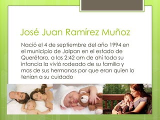 José Juan Ramírez Muñoz
Nació el 4 de septiembre del año 1994 en
el municipio de Jalpan en el estado de
Querétaro, a las 2:42 am de ahí toda su
infancia la vivió rodeado de su familia y
mas de sus hermanas por que eran quien lo
tenían a su cuidado
 