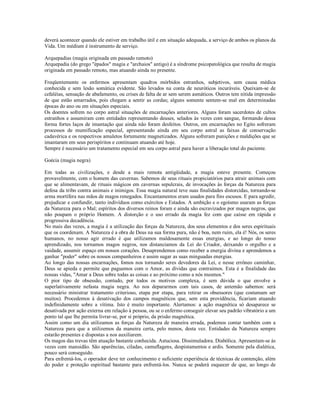 deverá acontecer quando ele estiver em trabalho útil e em situação adequada, a serviço de ambos os planos da
Vida. Um médium é instrumento de serviço.

Arquepadias (magia originada em passado remoto)
Arquepadia (do grego "épados" magia e "archaios" antigo) é a síndrome psicopatológica que resulta de magia
originada em passado remoto, mas atuando ainda no presente.

Freqüentemente os enfermos apresentam quadros mórbidos estranhos, subjetivos, sem causa médica
conhecida e sem lesão somática evidente. São levados na conta de neuróticos incuráveis. Queixam-se de
cefaléias, sensação de abafamento, ou crises de falta de ar sem serem asmáticos. Outros tem nítida impressão
de que estão amarrados, pois chegam a sentir as cordas; alguns somente sentem-se mal em determinadas
épocas do ano ou em situações especiais.
Os doentes sofrem no corpo astral situações de encarnações anteriores. Alguns foram sacerdotes de cultos
estranhos e assumiram com entidades representando deuses, selados às vezes com sangue, formando dessa
forma fortes laços de imantação que ainda não foram desfeitos. Outros, em encarnações no Egito sofreram
processos de mumificação especial, apresentando ainda em seu corpo astral as faixas de conservação
cadavérica e os respectivos amuletos fortemente magnetizados. Alguns sofreram punições e maldições que se
imantaram em seus perispíritos e continuam atuando até hoje.
Sempre é necessário um tratamento especial em seu corpo astral para haver a liberação total do paciente.

Goécia (magia negra)

Em todas as civilizações, e desde a mais remota antigüidade, a magia esteve presente. Começou
provavelmente, com o homem das cavernas. Sabemos de seus rituais propiciatórios para atrair animais com
que se alimentavam, de rituais mágicos em cavernas sepulcrais, de invocações às forças da Natureza para
defesa da tribo contra animais e inimigos. Essa magia natural teve suas finalidades distorcidas, tornando-se
arma mortífera nas mãos de magos renegados. Encantamentos eram usados para fins escusos. E para agredir,
prejudicar e confundir, tanto indivíduos como exércitos e Estados. A ambição e o egoísmo usaram as forças
da Natureza para o Mal; espíritos dos diversos reinos foram e ainda são escravizados por magos negros, que
não poupam o próprio Homem. A distorção e o uso errado da magia fez com que caísse em rápida e
progressiva decadência.
No mais das vezes, a magia é a utilização das forças da Natureza, dos seus elementos e dos seres espirituais
que os coordenam. A Natureza é a obra de Deus na sua forma pura, não é boa, nem ruim, ela é! Nós, os seres
humanos, no nosso agir errado é que utilizamos maldosamente essas energias, e ao longo do nosso
aprendizado, nos tornamos magos negros, nos distanciamos da Lei do Criador, deixando o orgulho e a
vaidade, assumir espaço em nossos corações. Desaprendemos como receber a energia divina e aprendemos a
ganhar "poder" sobre os nossos companheiros e assim sugar as suas minguadas energias.
Ao longo das nossas encarnações, fomos nos tornando seres devedores da Lei, e nesse errôneo caminhar,
Deus se apieda e permite que paguemos com o Amor, as dívidas que contraímos. Esta é a finalidade das
nossas vidas, "Amar a Deus sobre todas as coisas e ao próximo como a nós mesmos."
O pior tipo de obsessão, contudo, por todos os motivos complexa, é sem dúvida o que envolve a
superlativamente nefasta magia negra. Ao nos depararmos com tais casos, de antemão sabemos: será
necessário ministrar tratamento criterioso, etapa por etapa, para retirar os obsessores (que costumam ser
muitos). Procedemos à desativação dos campos magnéticos que, sem esta providência, ficariam atuando
indefinidamente sobre a vítima. Isto é muito importante. Alertamos: a ação magnética só desaparece se
desativada por ação externa em relação à pessoa, ou se o enfermo conseguir elevar seu padrão vibratório a um
ponto tal que lhe permita livrar-se, por si próprio, da prisão magnética.
Assim como um dia utilizamos as forças da Natureza de maneira errada, podemos contar também com a
Natureza para que a utilizemos da maneira certa, pelo menos, desta vez. Entidades da Natureza sempre
estarão presentes e dispostas a nos auxiliarem.
Os magos das trevas têm atuação bastante conhecida. Astuciosa. Dissimuladora. Diabólica. Apresentam-se às
vezes com mansidão. São aparências, ciladas, camuflagens, despistamentos e ardis. Somente pela dialética,
pouco será conseguido.
Para enfrentá-los, o operador deve ter conhecimento e suficiente experiência de técnicas de contenção, além
do poder e proteção espiritual bastante para enfrentá-los. Nunca se poderá esquecer de que, ao longo de
 
