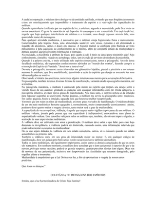 A cada incorporação, o médium deve desligar-se da entidade auxiliada, evitando que suas freqüências mentais
criem um entrelaçamento que impossibilite o tratamento do espírito e a reativação das capacidades do
médium.
Quando a psicofonia é utilizada por um espírito de luz, o médium, segundo a necessidade, pode ficar mais ou
menos consciente. O grau de consciência vai depender da mensagem a ser transmitida. Um espírito de luz,
impede que haja qualquer interferência do médium e o treinará, caso deseje repassar através dele, uma
quantidade maior de mensagens.
Para qualquer atividade mediúnica, é necessário que o médium esteja higienizado física e mentalmente.
Compreendem pela higiene física, uma alimentação saudável, sem vícios, evitando e até eliminando a
ingestão de alcoólicos, carnes e doces em excesso. A higiene mental se configura pela fluência de bons
pensamentos e pela aquisição do conhecimento de si mesmo, além do constante estudo da mediunidade e
demais assuntos que possibilitem informações e instrução.
Na realidade, a psicofonia é atributo de todos, pois quem já não é meio ou canal para transmitir algo? Seja
conhecimento, conselho, recado ou aconchego, todos, sem exceção já serviram de médium de psicofonia.
Quando é a palavra escrita, o meio utilizado pelo espírito comunicante, temos a psicografia. Através dessa
faculdade mediúnica, são repassados conhecimentos advindos do "mundo dos mortos", fazendo cumprir a
orientação do Espírito da Verdade: "Amai-vos e instruí-vos".
Durante a psicografia, notam-se certas alterações nas gl6andulas hipófise, pineal e pituitária e no sistema
nervoso do médium, que fica sensibilizado, permitindo a ação do espírito que deseja ou necessita ter suas
idéias redigidas na matéria.
Observando a história dos escritores, notaremos alguém intuindo suas mentes para a execução de bela obra.
Na psicografia, também teremos diversas formas de manifestação, variando desde a psicografia mecânica, até
a intuitiva.
Na psicografia mecânica, o médium é conduzido pela mente do espírito que impões seu desejo sobre o
veículo físico de seu auxiliar, grafando as palavras sem qualquer intercâmbio com ele. Desta categoria, à
psicografia intuitiva, existem vários graus de manifestação. Nos mais sutis, o espírito utiliza-se da intuição
para repassar sugestões ao escrevente. Nestas páginas, a médium me serviu na psicografia semi- mecânica.
Em outras páginas, houve a intuição, aguçada para que houvesse melhor receptividade.
Veremos que em todos os tipos de mediunidade, existem graus variados de manifestação. O médium dotado
de um ou mais mediúnicos bastante aguçados é, normalmente, muito comprometido carmicamente. Assim,
podemos dizer quanto maior o resgate cármico, tanto maior será o grau de mediunidade.
A capacidade de ver os espíritos, vidência, é aquela que requer maior vigilância por parte de um médium. O
médium vidente, jamais pode pensar que sua capacidade é indispensável, colocando-se num plano de
superioridade vaidosa. Esse conselho vale para todos os médiuns que, também, não devem impor a alguém, a
aceitação de suas experiências mediúnicas.
A vidência deve ser cultivada com amor e ponderação. O médium deve saber o que falar, pois caso haja
descuido ou invigilância, a vidência poderá ser distorcida, causando assim, uma informação indevida que
poderá desorientar os novatos na mediunidade.
Há os que sejam dotados da vidência em seu estado consciente, outros, só a possuem quando no estado
sonambúlico ou próximo dele.
Também a vidência varia em seu grau de intensidade maior ou menor. E, em qualquer estágio de
manifestação, deve ser guiada pelo bom senso e pelo raciocínio claro e definido do médium.
Todos os dons mediúnicos, são igualmente importantes, assim como as demais capacidades de que os seres
são portadores. Em nenhum momento, o médium deve acreditar que o dom que possui é superior do que o de
outrem, pois que nessas ocasiões, poderá ter grande surpresa, quando perceber não ter dom algum. Deus nos
dá mostras de sua paternidade, inclusive nos desprovendo das faculdades que estamos denegrindo, pelo
orgulho, ciúme e insensatez.
Mediunidade é empréstimo que a Lei Divina nos faz, a fim de oportunizar o resgate de nossos erros
pretéritos.

Que Jesus os abençoe."


                            COLETÂNEA DE MENSAGENS DOS ESPÍRITOS

Irmãos, que a luz harmonizadora do Cristo lhes ilumine!
 