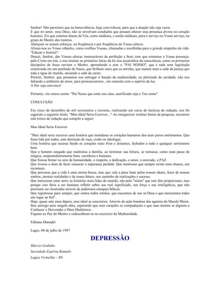 Senhor! Não permitais que na benevolência, haja convivência, para que a doação não seja vazia.
E que no amor, meu Deus, não se envolvam condições que possam alterar essa presença divina no coração
humano. Eis que estamos diante de Vós, como médiuns, e sendo médiuns, para o serviço no Vosso serviço, na
graça do Mestre dos mestres.
Abençoai os nossos esforços, na freqüência e por freqüência da Vossa ciência.
Alistai-nos no Vosso rebanho, como ovelhas Vossas, chamadas e escolhidas para o grande empenho da vida:
"Educar e Instruir".
Descei, Senhor, das Vossas alturas imensuráveis da perfeição e fazei com que sintamos a Vossa presença,
pelo Cristo em nós, a nos ensinar as primeiras letras da lei nos escaninhos da consciência, como os primeiros
discípulos de Jesus ouviam o Mestre, aprendendo a orar o "PAI NOSSO", que é toda uma legislação
sintetizada em um punhado de frases, que brilham mais que as estrelas, que matam mais a sede de justiça que
toda a água do mundo, saciando a sede da carne.
Permiti, Senhor, que possamos nos entregar à função da mediunidade, na plenitude da caridade, não nos
faltando o ambiente do amor, para pronunciarmos , em conexão com o espírito da luz.
A Paz seja convosco!

Portanto, vós orares assim: "Pai Nosso que estás nos céus, santificado seja o Teu nome".

CONCLUSÃO

Em cinco de dezembro de mil novecentos e noventa, realizando um curso de técnicas de redação, nos foi
sugerido o seguinte título: "Meu Ideal Seria Escrever..." Ao reorganizar minhas fontes de pesquisa, encontrei
este treino de redação que compilo a seguir:

Meu Ideal Seria Escrever

"Meu ideal seria escrever uma história que inundasse os corações humanos dos mais puros sentimentos. Que
fosse lida por todos, sem distinção de raça, credo ou ideologia.
Uma história que tocasse fundo os corações mais frios e distantes, fechados a todo e qualquer sentimento
bom.
Que o homem zangado que maltratou a família, ao terminar sua leitura, se tornasse, como num passe de
mágica, surpreendentemente bom, carinhoso e humano.
Que fizesse brotar no seio da humanidade, o respeito, a dedicação, o amor, a amizade, a PAZ.
Que tivesse o dom de fazer renascer a esperança perdida. Que mostrasse que sempre existe uma chance, um
recomeço.
Que provasse que a vida é uma eterna busca, mas que vale a pena lutar pelos nossos ideais, fazer de nossos
sonhos, eternas realidades e de nosso futuro, um caminho de realizações e sucesso.
Que merecesse estar entre as histórias mais lidas do mundo, não pelo "status" que este fato proporciona, mas
porque isso faria o ser humano refletir sobre seu real significado, sua força e sua inteligência, que não
precisam ser mostradas através de poderosos estoques bélicos.
Que registrasse para sempre, que somos todos irmãos, que nascemos de um só Deus e que merecemos todos
um lugar ao Sol".
Hoje, quase sete anos depois, esse ideal se concretiza. Através da ação bondosa dos agentes do Mundo Maior,
lhes entrego uma singela obra, esperando que seus corações se compadeçam e que suas mentes se dignem a
Conhecer e Desvendar o Dom Mediúnico.
Fiquem na Paz do Mestre e redescubram-se no exercício da Mediunidade.

Fabiana Donadel

Lages, 08 de julho de 1997

                                         DEPRESSÃO
Márcio Godinho
Sociedade Espírita Ramatís
Lagoa Vermelha – RS
 