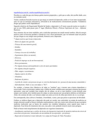 mgodinho@st.com.br <mailto:mgodinho@st.com.br>
Percebe-se a cada dia que esta doença ganha maiores proporções, e, pelo que se sabe, não escolhe idade, sexo
ou condição social.
Tendo a medicina buscado recursos no que tange ao controle da depressão, ainda se vê um tanto incapacitada,
uma vez que só consegue estacioná-la, utilizando-se de medicamentos extremamente pesados. Verdadeiras
drogas que podem causar dependência!
Segundo relatórios da Organização Mundial de Saúde, a depressão é a 4ª maior causa de mortes no mundo, e
que no ano 2020, pode passar para 2º lugar (Medicina Oficial e Práticas Espirituais de Cura - Adhemar
Ramires).
Seus sintomas são um tanto mórbidos, pois o indivíduo apresenta um estado mental sombrio, falta de energia
positiva como se houvesse perdido a vontade de viver; stress permanente, que vai tomando corpo aos poucos
até que chegue ao seu estágio mais profundo, fronteira com a depressão.
* Alguns motivos que levam à depressão:
- Morte de algum ente querido;
- Tristeza (de uma maneira geral);
- Solidão;
- Saudades;
- Cansaço (excesso de trabalho);
- Esgotamento (físico ou mental);
- Divórcio;
- Perda de emprego ou de um bem material;
- Stress permanente;
- Por alguma doença (principalmente se for de maior gravidade);
- Por alguma situação negativa;
- Ódio, mágoa, ressentimento;
- Alguma espécie de fobia;
- Abandono;
- Síndrome do pânico;
- A perda de contato com pessoas em que se convivia diariamente (ex: pessoas de uma mesma comunidade.);
- Individualismo. Onde se usa com ênfase o "EU";
Na verdade, o homem deve libertar-se de todas as "muletas" que o tornam uma criatura dependente e
escravizada. Entre as principais, podem estar o hábito de tomar remédios para quaisquer sintomas que possam
apresentar, como por exemplo uma simples dor de cabeça, ou até se auto medicar à noite dizendo estar
sempre com insônia; deve também parar de culpar as outras pessoas por seus próprios defeitos ou infortúnios.
Aliás é de costume de todo o ser humano culpar aos outros ao invés de olhar para dentro de si e se corrigir.
Em contrapartida, deve cultivar a bondade, a humildade, o amor, para que possa se aproximar da felicidade.
Embora os médicos digam que a depressão não pode ser curada, mas controlada, no campo da medicina ou
terapia alternativa pode-se buscar resultados surpreendentes e não raro, muito mais eficazes do que na própria
medicina tradicional, que se baseia tão somente nos remédios halopáticos como suporte para tratar a
depressão. Essa forma de tratamento não cura, mas adia o mal, podendo torná-lo muito mais perigoso.
Pode-se buscar total aniquilamento da depressão nos seguintes tratamentos:
- Atendimento espiritual que se utilize da técnica da Apometria (regressão de memória indireta dos níveis de
consciência do paciente, sintonizados em um médium de incorporação - psicofonia);
- Regressão de memória (o mais indicado é no campo da Terapia de Vidas Passadas);
 