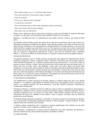 - Não vê futuro algum, ou, se o vê, pressente algo obscuro;
- Possui uma idéia fixa. É obcecado por algo ou alguém;
- Foge de si próprio;
* Frases que o depressivo deve empregar:
- A cada dia fico mais forte!
- Estou enfrentando agora os meus medos (empregar a frase no presente);
- Estou me tornando cada dia mais confiante;
- Sinto medo...mas vou enfrentá-lo!
Muitas vezes o depressivo culpa aos outros pelo seu fracasso, ou por suas frustrações. É incapaz de olhar para
o espelho e ver que todos os seus problemas estão refletidos ali (dentro de seu interior).
Reclamar é um hábito que deve ser substituído por uma atitude concreta e positiva, que resulte em bons
frutos.
Na realidade existem muitas pessoas que gostam de ter algo para se queixarem, pois se não tiverem isso,
dificilmente conseguem se comunicar com alguém. Outras pessoas, passam a vida inteira em busca de um ser
ideal (príncipe encantado ou bela adormecida), do emprego perfeito, dos amigos perfeitos, ou de uma vida
repleta de fartura, julgando que serão felizes com isso, mas esquecem-se de que são as únicas responsáveis
pela melhora do seu próprio ambiente. Outras ainda, não suportam a perda de algo material, como um veículo,
casa, etc. (egoísmo e mesquinhez) esquecendo-se de que a vida é feita de momentos bons e momentos
difíceis, e, os momentos difíceis só existem para que o ser humano cresça através de seus próprios esforços.
OS DOIS DEPRESSIVOS
Conseguimos distinguir entre os variados sintomas de depressão, duas espécies de comportamentos de seus
portadores: O depressivo vítima e o depressivo algoz. O primeiro caracteriza-se por não conseguir reagir ao
menor distúrbio da depressão. Já, o segundo, raramente admite que está depressivo, e vive pronto a atacar as
pessoas ao menor sintoma, e muitas vezes não precisa haver motivo algum para que esse ataque ocorra. A
vítima sofre sem ao menos reagir, está subjugada; o algoz ataca sem motivo algum, pois possui olhar
antagônico e na maioria das vezes considera-se senhor de si próprio, entrando em depressão quando os outros
não aceitam suas determinações. Quando pressente que está perdendo o controle das coisas entra em surto
para ser o centro das atenções, criando doenças psicológicas e em muitos casos finge estar morrendo para que
possa voltar a ter o controle das coisas e das pessoas. Este segundo caso está muito mais para neurose do que
para depressão, mas pode ser tratado pelos mesmos métodos.
O TRATAMENTO APOMÉTRICO
Aos desdobrarmos os corpos espirituais do atendido, pedimos ao médium vidente que suba a sua vibração
(impulsos 1 a 7) e adentre o corpo Buddhi do atendido. Dentro deste corpo Buddhi, existem um pequeno sol
branco e um triângulo dourado. Nos casos depressivos, esses dois símbolos usualmente, apresentam-se
extremamente enfraquecidos.
O pequeno sol branco, é a abertura do canal ou cordão que o liga ao Atma. Ao apresentar-se muito pequeno e
enfraquecido, comporta-se como se estivesse parcial ou totalmente entupido, obstruído, bloqueado. Torna-se
necessário energiza-lo com a cor branca ou verde limão e depois branco cintilante isso faz com que a
comunicação do Atma com o Buddhi se torne melhor. Assim, o pequeno sol branco toma um brilho tão
grande que se torna ofuscante.
O triângulo dourado apresenta-se gelatinoso, sem brilho. É necessário energiza-lo com bastante cor dourada.
Vai se enrigecendo e fortalecendo rapidamente tomando a forma triangular e dourado brilhante. É muito
importante que esse tratamento seja executado.
A médium vidente acompanhará todo o tratamento e inclusive poderá pegar estes símbolos nas sua mãos
espirituais. Percebe-se que a melhora ao atendido é sensível.
Este tratamento é complementar às demais técnicas apométricas tais como tratamento de obsessores e
parasitas, limpeza da aura, dos meridianos energéticos, de chakras e cordões.
O CORPO BUDDHI
 