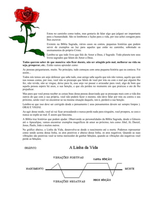 Estou no caminho como todos, mas gostaria de falar algo que julguei ser importante
                     para a humanidade. São os lembretes e lições para a vida, por isso achei coragem para
                     lhes escrever.
                     Existem na Bíblia Sagrada, vários casos ou contos, pequenas histórias que podem
                     servir de exemplos ou luz para aqueles que estão no caminho, sobretudo os
                     ensinamentos do próprio Cristo.
                     Lembre-se que todo livro que fale do Amor a Deus, é Sagrado. Todo planeta tem seus
                     livros sagrados que falam do Amor a Deus.
Todos querem saber de que maneira: não ficar doente, não ser atingido pelo mal, melhorar na vida ou
seja, prosperar, etc.. Então vamos aprender como:
As pessoas perguntaram, muito. No princípio, tudo começou com uma pequena história que eu contava. Foi
assim...
Todos nós temos um anjo defensor que sabe tudo, esse amigo sabe aquilo que nós não vemos, aquilo que está
nas nossas costas, por isso, você não se preocupe que falem de você por trás ou com o mal que alguém lhe
fez, não revide, não se vingue, deixe para lá, esse anjo vai passar e arrecadar para você, algo de bom que
aquela pessoa espera há anos, a sua benção, e que ela perdeu no momento em que praticou o ato de lhe
prejudicar.
Mas para que você possa receber as coisas boas dessa pessoa desavisada que se preocupa mais com a vida dos
outros do que com a sua própria, você não poderá fazer o mesmo, não deve falar por trás ou contra o seu
próximo, senão você vai encontrar-se na mesma situação daquele, isto é, perderá a sua benção.
Lembre-se que isso deve ser corrigido desde o pensamento ( seus pensamentos devem ser sempre limpos ).
ORAI E VIGIAI.
Ao agir desse modo, você só vai ficar arrecadando e nunca perde nada para ninguém, você prospera, se cura e
nunca se expõe ao mal. É assim que funciona.
A Bíblia traz histórias que podem ajudar. Observando as personalidades da Bíblia Sagrada, desde o Gênesis
até o Apocalipse, vamos encontrar exemplos magníficos de amor ao próximo, tais como Abel, Jó, Daniel,
Jesus, Paulo, João e muitos outros.
No gráfico abaixo, a Linha da Vida, desenvolve-se desde o nascimento até a morte. Podemos representar
como sendo acima dessa linha, os atos positivos e abaixo dessa linha, os atos negativos. Quando as suas
vibrações são positivas você se torna merecedor de ganhar bênçãos, quando as vibrações são negativas você
perde as bênçãos.
 
