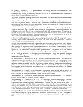 Dario diz, nos Versículos 26 e 27: Eu ordeno que todas as pessoas do meu reino respeitem e honrem o Deus
que Daniel adora. Pois ele é o Deus vivo, que vive para sempre. O seu reino nunca será destruído; o seu
poder nunca terá fim. Ele socorre e salva; no céu e na terra ele faz milagres e maravilhas. Foi ele quem
salvou Daniel, livrando-o das garras dos leões.
No Livro de Jó, todo ele. Jó foi em exemplo fiel de Amor a Deus, com paciência e equilíbrio, não reagiu com
a falta de sabedoria na sua provação.
O livro de Jó trata do sofrimento humano. Jó era um homem bom, rico e feliz, mas Deus permitiu que da
noite para o dia perdesse os filhos e tudo o que tinha e que fosse atacado por uma doença dolorosa e nojenta.
Depois, Jó e os seus amigos conversam, em diálogos poéticos, procurando achar explicação para tanta
desgraça. No fim Deus aparece e dá a resposta.
Pensava-se, naquele tempo, que o sofrimento é sempre resultado do pecado. Para os amigos de Jó, Deus
sempre recompensa os bons e castiga os maus. Portanto, se Jó está sofrendo, é porque pecou, mesmo que
tenha sido em segredo. Mas Jó reage contra esta explicação. Ele não entende como Deus deixou que
tamanha desgraça caísse sobre ele, visto que sempre foi um homem bom e honesto. Neste estado de angústia
e de dúvida, Jó chega a desafiar Deus. Ele exige uma explicação para que finalmente possa ser aceito por
Deus e considerado pelos outros como um homem bom e correto.
E Deus tem a última palavra. Ele não responde às perguntas de Jó, mas fala do seu próprio poder e
sabedoria. Humildemente Jó reconhece que ele não é nada diante de um Deus tão poderoso e sábio e se
arrepende de haver usado palavras duras e violentas.
No final fica provado que Jó tinha razão e que os seus amigos estavam errados. Ele tinha toda a razão de
rejeitar o modo de pensar dos seus amigos. E para Jó tudo vai melhor ainda do que no começo da história.
Deus repreende os amigos de Jó por não haverem entendido a razão do seu sofrimento e por haverem
defendido idéias erradas a respeito de Deus. Jó, ao contrário, mesmo com a sua impaciência, as suas
reclamações e os seus protestos, conservou a fé num Deus que é justo. Ele reconheceu que os seres humanos
não podem compreender tudo nem explicar bem a razão por que às vezes também os inocentes sofrem.
Em Jó. Capítulo 42, Versículo 12 e 13, temos: O Deus Eterno abençoou a última parte da vida de Jó mais do
que a primeira. Ele chegou a ter catorze mil ovelhas, seis mil camelos, dois mil bois e mil jumentas. Também
foi pai de sete filhos e três filhas.
Em Atos, Capítulo 16, Versículo 22e 23, Aí a multidão se juntou para atacar Paulo e Silas. Os oficiais
rasgaram as roupas deles e mandaram surrá-los com varas. Bateram muito neles e em seguida jogaram os dois
na cadeia, dando ordem ao carcereiro para guardá-los com toda a segurança. O apóstolo Paulo, depois de
haver sido açoitado, foi lançado na prisão, ele não reagiu. Mesmo depois dos anjos enteais abrirem todas as
portas das prisões e romperem as correntes, Paulo e Silas não fugiram. Paulo tinha que ser exemplo. Se
alguém quisesse alcançá-lo, teria que subir sua vibração. Por ele ser espiritual, não desceria a sua vibração
através do revide.
Mateus, Capítulo 26, Versículos 51 e 52. Mateus descreve a traição de Judas e a prisão de Jesus. Mas um dos
que estavam ali com Jesus tirou a espada e cortou a orelha do empregado do Grande Sacerdote. Aí Jesus
disse: - Guarde a sua espada, pois quem usa a espada será morto pela espada.
Mateus, Capítulo 26, Versículo 62. O Grande Sacerdote se levantou e perguntou a Jesus: - Você não vai se
defender dessa acusação? O silêncio de Jesus foi a resposta.
Mateus, Capítulo 27, Versículo 26, 27, 28, 29, 30 e 31. Então Pilatos soltou Barrabás para eles. Depois de
mandar surrar Jesus com chicote, entregou-o para ser crucificado. Depois os soldados de Pilatos levaram
Jesus para o Palácio do Governador e reuniram toda a tropa em volta dele. Tiraram a sua roupa e o
vestiram com uma capa vermelha. Fizeram uma coroa de ramos cheios de espinhos e a puseram na sua
cabeça e colocaram uma vara na sua mão direita. Aí se ajoelharam diante dele e caçoavam, dizendo: - Viva
o Rei dos Judeus! Cuspiam nele, pegavam a vara e batiam na sua cabeça. Depois de caçoarem dele, tiraram
a capa vermelha e o vestiram com a roupa que ele usava. Em seguida o levaram para o crucificarem.
Nosso grande Mestre Jesus. Esse foi preso, esbofeteado, humilhado, chicoteado, cuspiram nele, carregou uma
cruz e foi pregado nela até a morte. Jesus poderia se defender (lógico) mas não o fez, não, Ele não poderia
descer a esse nível vibracional pois seria contra tudo que ensinou, portanto não poderia pagar o mal com o
mal.
 