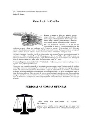 Que o Mestre Maior nos sustente nas provas do caminho.
Amigos de Sempre



                                 Outra Lição da Cartilha

                                                   Quando eu aponto o dedo para alguém, procuro
                                                   sempre olhar para a minha

                                                   Quando eu aponto o dedo para alguém, procuro
                                                   sempre olhar para a minha mão e vejo que tenho três
                                                   dedos sempre voltados para mim. Assim sempre acho
                                                   melhor parar e morder a ponta da língua e pensar de
                                                   novo antes de apontar o dedo e completar a besteira.
                                                  Em Lucas, Capítulo 6, Versículos 37 e 38, está dito que:
                                                  Não julguem os outros, e Deus não julgará vocês. Não
condenem os outros e Deus não condenará vocês. Perdoem os outros, e Deus perdoará vocês. Dêem aos
outros, e Deus dará a vocês. E assim vocês receberão muito, muito mesmo. Tudo o que puderem carregar ele
vai pôr nas mãos de vocês. A mesma medida que usarem para os outros Deus usará para vocês.
Em Tiago, Capítulo 4, Versículos 11 e 12, diz: Meus irmãos, não falem mal uns dos outros. Quem fala mal do
seu irmão ou o julga esta falando mal da Lei e julgando-a Pois se você julga a Lei, então já não é uma
pessoa que obedece à Lei, mas alguém que a julga. Deus é o único que faz as leis e o único juiz.. Só ele pode
salvar ou destruir. Quem você pensa que é, para julgar o seu irmão em Cristo?
Novamente Tiago nos ensina no Capítulo 3, Versículos 5 a 10: É isto o que acontece com a língua: mesmo
pequena, ela se gaba de grandes coisas.
Vejam como uma grande floresta pode ser incendiada por uma pequena chama! Ela é um mundo de maldade,
ocupa lugar nos nossos corpos e espalha o mal em todo nosso ser. Com o fogo que vem do próprio inferno,
ela põe toda a nossa vida em chamas. O ser humano é capaz de dominar todas as criaturas e tem dominado
os animais selvagens, os pássaros, os animais que se arrastam pelo chão e os peixes. Mas ninguém ainda foi
capaz de dominar a língua. Ela é má, cheia de veneno mortal, e ninguém a pode controlar. Usamos a língua
tanto para agradecer ao Senhor e Pai como para amaldiçoar as pessoas que foram criadas parecidas com
Deus. Da mesma boca saem palavras tanto de agradecimento como de maldição. Meus irmãos, isso não deve
ser assim.




                    PERDOAI AS NOSSAS OFENSAS
                                        ... ASSIM COM NÓS PERDOAMOS OS NOSSOS
                                        DEVEDORES,

                                        ...


                                        ASSIM COM           NÓS      PERDOAMOS          OS     NOSSOS
                                        DEVEDORES,
                                        Algumas vezes, pode lhe ocorrer vagamente que sem querer, você
                                        magoou alguém. Não adianta correr, ir à igreja ou ao templo, rezar
 