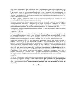 ao pé do altar, pedir perdão a Deus, confessar ao padre. O melhor a fazer é ir até aquela pessoa e pedir o seu
perdão e reconciliar-se assim não restarão mágoas para trás. Assim diz em Mateus, Capítulo 5, Versículos 23
e 24, Portanto, se você for ao altar para dar a sua oferta a Deus e se lembrar ali de que o seu irmão tem
alguma queixa contra você, deixe a oferta diante do altar e vá logo fazer as pazes com o seu irmão. Depois
volte e dê a oferta a Deus. Por oferta, podemos entender desde uma oração, um jejum até um sacrifício e por
queixa, o ódio, a acusação, a dívida.
Em Mateus, Capítulo 7, Versículo 12, temos: Façam aos outros o que querem que eles façam a vocês: este é
o sentido da Lei de Moisés e dos ensinamentos dos profetas.
Nós somos, os nossos mais rigorosos juizes, o remorso pelo que fizemos de errado, por termos infringido a
Harmonia Universal nos conduz à auto-punição que enfim nos devolverá a Harmonia. É como se
mergulhássemos num lago de águas tranqüilas, quebramos a harmonia, as águas ondulariam por todo o lago,
quanto mais nos mexemos para sair da água, mais desarmonia e caos nós criamos ao nosso redor.
Assim estamos atuando erradamente em duas leis cósmicas, a Lei da Ação e a Lei da Reação também
chamada de Justiça Divina
APRENDER A PEDIR
Outra história que costumo contar: Deus é tão bom, mas tão bom com a gente, que a tudo o que pedimos Ele
diz SIM, Deus sempre diz SIM, e para a nossa ignorância, acabamos por pedir de maneira errada. Em João,
Capítulo 14, Versículos 13 e 14, Jesus diz aos discípulos: E farei tudo o que vocês pedirem em meu nome
para que o Filho mostre a glória do Pai. Eu farei qualquer coisa que vocês me pedirem em meu nome.
Quando nós pedimos PACIÊNCIA para agüentarmos determinada situação, Deus nos dá. Aí reside o
problema. Como é que Ele vai saber se o tanto de PACIÊNCIA que Ele nos deu foi na medida do que nós
pedimos? A maneira d’Ele saber é testando. Lá vem um teste, e a situação piora mais um pouco. Será que já é
foi suficiente? E nós com a nossa estupidez, pedimos por mais PACIÊNCIA. De novo, Deus nos concede
mais um pouco, e lá vem outro teste... Até que um dia, encontrei um escrito anônimo que dizia mais ou menos
assim: Que Deus me conceda a coragem para mudar o que pode ser mudado, a compreensão para aceitar
aquilo que não pode ser mudado e a sabedoria para distinguir uma coisa da outra. A palavra chave é:
SABEDORIA. Talvez seja isso que devemos pedir a Deus, a sabedoria, e com ela virá tudo o mais, a
paciência na medida exata, a coragem, a força, a persistência, a compreensão, o entendimento, e tudo o mais
que precisarmos para alcançarmos a nossa realização, fazer aquilo que é a razão da nossa existência.
ORAÇÃO
Um dia me ensinaram uma oração tão simples e tão singela mas de significado tão profundo que eu gostaria
de compartilhar com vocês: Jesus, eu Te quero no meu coração, entre e faça nele a Tua morada. Eu oro no
Teu nome, Jesus. Digam essas palavras com muito amor, e recebam Jesus no local mais precioso da sua
alma. E complementando digam: Jesus, divino mestre, perdoa os meus erros, me ampare, me oriente, me
encaminhe.
                                            Graças a Deus.
 