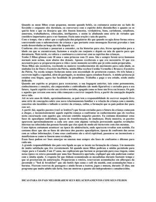 Quando os meus filhos eram pequenos, mesmo quando bebês, eu costumava sentar-me ao lado do
berçinho e enquanto eles dormiam, eu conversava com o espírito deles dizendo-lhes o quanto eu os
queria bem e que eu desejava que eles fossem honestos, verdadeiros, bons, carinhosos, estudiosos,
amorosos, trabalhadores, esforçados, inteligentes, e assim ia alinhando uma série de virtudes que
considero importantes para o ser humano. Fazia uma oração e saia do quarto.
Com o tempo, vim a saber que a explicação dos psiquiatras diz que quando eu agia dessa forma estava
conversando com o subconsciente da criança e que portanto essas mensagens ficavam gravadas e iam
sendo desenroladas ao longo da vida daquele ser.
Conforme eles cresciam e passaram a entender, eu lia historias para eles, livros apropriados para a
idade em que se encontravam, fazíamos a oração em conjunto e depois eu saia do quarto para que
dormissem. Mais tarde, eu voltava e continuava a conversar com os espíritos das crianças.
Tenho 2 filhos gêmeos com 18 anos e uma princesa com 21 anos. São e sempre foram seres humanos
normais nem acima, nem abaixo dos demais. Apenas receberam o que era necessário. O que era
necessário para se prepararem para a vida e neste momento acredito que já estão assim preparados.
Meus filhos são escoteiros, recebendo os maiores reconhecimentos do movimento para cada idade, os
símbolos Lis de Ouro e Escoteiro da Pátria, minha filha recebeu Cordão Vermelho e Branco e Escoteiro
da Pátria. Na escola sempre fecharam notas sem necessidade de prestarem exames. Os três falam e
escrevem inglês e espanhol, além do português, os meninos agora estudam francês. A minha princesa já
estudou essa língua, agora faz faculdade de jornalismo. Trabalha e paga o seu estudo, sendo muito
dedicada.
Quando um espírito se prepara para reencarnar, a sua bagagem anterior, tais como pensamentos,
conhecimentos e emoções, são empacotados e embrulhados (de modo figurativo) e enviados para o seu
futuro. Aquele espírito recebe um cérebro novinho, apagado como se fosse um livro em branco. Os pais
e aqueles que cercam essa nova vida começam a escrever naquele livro, a partir da concepção daquela
nova vida.
Até os sete anos de idade, aproximadamente, os pais tem a responsabilidade de escrever naquele livro
uma série de concepções sobre esse novo relacionamento familiar e a relação da criança com o mundo,
conceitos são incutidos e talhado o caráter da criança, enfim, a formação que os pais podem dar para
esse ser.
A partir daí, aqueles pacotes (você se lembra?) que foram enviados para o futuro da criança começam
a chegar, e inconscientemente aquele espírito começa a confrontar os conhecimentos que ele recebeu
nesta encarnação com aqueles que estavam contidos naqueles pacotes. Eu costumo denominar estas
fases de apocalipses individuais, épocas de transformação, de mudanças. Desta maneira, os pacotes
aparecem aproximadamente a cada sete anos com alguma variação provocando aquelas revoluções
internas na cabecinha das pessoas fazendo que elas ajam de modo até incoerente com elas mesmas.
Casos típicos costumam acontecer na época da adolescência, onde aparecem revoltas sem sentido. Eu
costumo dizer que são as fases de abertura dos pacotes apocalípticos, épocas de confronto das novas
com as velhas informações. Como esses confrontos são a nível espiritual, passam-se no inconsciente e
manifestam-se como se fossem uma revolução.
Essas fases podem ser boas amargas ou amenas mas sempre são fases de confrontos e dilemas para
cada um.
A grande responsabilidade dos pais esta ligada ao que se incute na formação da criança. Um momento
de muita satisfação que tive recentemente foi quando meus filhos pediram a minha permissão para
viajar para o Canadá. Com 17 anos, me explicaram que haviam se preparado para essa viagem, como
nessa época eu estava passando por uma fase financeira apertada, expliquei que não poderiam contar
com a minha ajuda. A resposta foi que tinham economizado as mesadinhas durante bastante tempo e
que só precisavam da autorização. Prepararam o roteiro, reservaram acomodações em albergues da
juventude e "bed & breakfast" que são hotéis tipo cama e café da manhã, com acomodações boas e
baratas. Fizeram reservas de passagens e ainda foram a teatros, jogos e museus, durante 23 dias, um
programa que muito adulto não faria. Isso me mostrou o quanto são independentes e amadurecidos.



DICAS PARA OS PAIS MELHORAREM SEUS RELACIONAMENTOS COM SEUS FILHOS
 