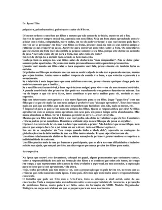 Dr. Içami Tiba

psiquiatra, psicodramatista, palestrante e autor de 8 livros.

Dê menos ordens e conselhos aos filhos e mesmo que não concorde de início, escute-os até o fim.
Em vez de querer sempre ensiná-los, aprenda com seus filhos. Seja um bom aluno aprendendo com ele
a lidar com o vídeo, computador, micro ondas, em vez de pedir (ordenar) o que você mesmo pode fazer.
Em vez de se preocupar em levar seus filhos às festas, procure pegá-los com os seus (deles) amigos e
entregue-os nas respectivas casas. Aproveite para conversar com todos sobre a festa. Os comentários
que eles fazem da festa você não ouviria se pegasse somente o seu filho, porque este dorme no caminho
de casa. Você sabe como ele vai para a festa, mas sabe como ele volta?
Em vez de obrigá-los a dormir cedo, acorde-os bem mais cedo.
Conheça bem os amigos dos seus filhos antes de declará-los "más companhias". Não se deixe guiar
somente pelas aparências. Os jovens são muito preconceituosos contra quem tem preconceitos.
Quando você manda um filho calar a boca enquanto você fala, provavelmente ele também fecha os
ouvidos.
Dê prêmios ao filho que realmente merece sem se sentir culpado de não dar a quem não merece, mesmo
que sejam irmãos. Assim como o melhor tempero da comida é a fome, o que valoriza o presente é o
merecimento.
Se a televisão é mais importante que uma cotidiana conversa, provavelmente qualquer droga pode ser
mais interessante que a família...
Se o seu filho está inconvivível, é bom raptá-lo (sem amigos) para viver com ele uma semana inteirinha.
A pesada convivência dos primeiros dias pode ser transformada em gostosas descobertas mútuas. Em
vez de impor o que ele deve fazer, tente combinar o que seria melhor para ele, ouvindo as suas
sugestões.
Seja um interessante protagonista e não mero figurante para o seu filho. Jogar "papo fora" com seu
filho que é o que ele mais faz com seus amigos é preferível aos "diálogos operativos". Estes interessam
mais aos pais que aos filhos que nada mais respondem que lacônicos: sim, não, mais ou menos, etc.
É impossível para os pais serem somente amigos dos filhos. Quem se responsabiliza por eles? Se filhos
aprontarem com os amigos como aprontam com seus pais, em pouco tempo serão abandonados. Mãe
nunca abandona os filhos. Errar é humano, persistir no erro é ... estar envolvida.
Mesmo que seu filho não tenha feito o que você pediu, não deixe de valorizar o que ele fez. Constantes
críticas podem gerar complexos. Descubra e estimule algo no seu filho que ele possa se orgulhar.
O prazer é o recreio do dever, mas é o dever que sustenta o prazer. Não há dever que só sacrifique, nem
prazer que sempre dure. Se o pai teima em ser o dever, resta ao filho ser o prazer.
Em vez de se vangloriar do "seu tempo quando tinha a idade dele", aproveite as vantagens da
globalização e/ou da informatização que seu filho tanto entende. Troque experiências com ele.
Um ótimo relacionamento efetivo se faz na mútua sensação de pertencer, preservando-se o respeito e a
individualidade de cada um.
Um filho precisa mais de um pai humano e participante, que se abra nas suas dificuldades e inclusive
solicite sua ajuda, que um pai perfeito, um dita-regras que nunca precisa dos filhos para nada.

Retrospectiva

Na época que escrevi este documento, coloquei no papel, alguns pensamentos que costumava contar,
sobre a responsabilidade dos pais na formação dos filhos e os conflitos que todos nós temos, de tempo
em tempo, e que representam sob o ponto de vista evolutivo e espiritual, no meu entender, a explicação
para os fatos que se nos apresentam, vida afora.
Hoje, tenho percebido que tem muito a ver, com a preparação que os pais devem ter, no trato com as
crianças que estão nascendo nesta época. Como pais, devemos agir com muito amor e responsabilidade
consciente.
O trabalho que pode ser feito com o Arte-Cura, trata as crianças a nível astral, antes da sua
encarnação. Toda a compreensão, entendimento sobre a nova oportunidade de reencarne, a prevenção
de problemas físicos, muito poderá ser feito, antes da formação do MOB, Modelo Organizador
Biológico, no corpo astral desse ser que se prepara para um novo nascimento.
 