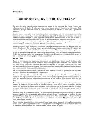 Graças a Deus.



        SOMOS SERVOS DA LUZ OU DAS TREVAS?

No outro dia, estive trocando idéias sobre se somos servos da Luz ou servos das Trevas. Como é que
sabemos, mesmo, lá dentro de nós, para onde vamos quando estamos dormindo, se não temos plena
consciência do lugar para onde vamos! E o nosso companheiro de batalhas ao nosso lado, a qual banda
pertence?
Quando estamos encarnados, torna-se difícil entender se estamos de um lado , de outro ou de nenhum lado,
em cima do muro. Estamos todos caminhando lado a lado, disputando dia a dia, não uns contra os outros, mas
disputando conosco mesmos. Eu estou disputando comigo mesmo, tentando definir de qual lado eu estou. É
uma tarefa muito difícil pois os obstáculos surgem no cotidiano, a todos os momentos, todos os dias.
As situações surgem, a ocasião faz o ladrão, dizem. São armadilhas que nos pregam, são testes aos quais
somos submetidos, em todos os momentos. E lá está, quando menos esperamos.
Como encarnados, somos desatentos, acreditamos que todos os pensamentos que vêm à nossa mente são
nossos. Grande erro! Boa parte deles podem ser, na verdade, sugestões externas, provindos de espíritos que
nos acompanham. – Dos dois lados! Abaixo os maus pensamentos. Dê atenção somente às boas sugestões.
O espírito, quando desencarnado, não muda,: se foi bom, continuará bom e seguirá para esferas mais elevadas.
Se foi ruim, continuará ruim, com um agravante: ficará na crosta do planeta ou irá para o Umbral, ou para as
trevas. Ele agora terá mais tempo para exercer a sua tendência.
ORAI E VIGIAI!
Dizem os mentores, que nos locais onde nos reunimos para trabalhos espirituais, metade são de um lado,
metade são do outro. Quando sai um das trevas, entra outro. Quando entra um da luz, acaba entrando outro
das trevas. Assim, o equilíbrio se mantém. Os da Luz são provados, os das Trevas são provados. Então todos
nós estamos sendo provados. Acredito que eles fazem referência às nossas tendências mais profundas, aquelas
que nem nós mesmos fazemos questão de examinar.
Vai ser difícil mesmo é para quem fica em cima do muro. Nenhum dos lados vai querer ficar com estes. Mas
fica difícil definirmos se nós estamos em cima do muro.
Em Mateus, Capítulo 22, Versículos 28 a 32, Jesus contou a parábola dos dois filhos, um era malcriado e
respondão mas depois entendia, voltava atrás, e fazia como o pai havia pedido, com a maior boa vontade. O
outro, era bonzinho, educado, respondia direitinho ao pai, só que não fazia nada conforme havia dito que
faria.
No mundo em que vivemos, nem sempre a coisa aparece tão nítida assim, pois acontecem devagarinho, passo
a passo. De repente, o filho que se fazia de bonzinho, começa a fingir que faz como o pai desejava. Arruma
intriga com um, prega peças num outro, magoa um terceiro, desmancha o serviço de um quarto, a um quinto
dá ordens erradas, e por aí afora. Às vezes, ele apronta, só uma de cada vez, dá um tempo, apronta outra. E
por aí vai.
Isso já me cansei de ver em centro espírita. Um médium trabalha bem mas quando outro vai ajudá-lo, maltrata
e magoa o ajudante. Se esse segundo é de boa índole, sofre em silêncio a humilhação e faz conforme deseja o
primeiro. Quando chega em casa, sente uma dor no peito e chora. Pensa em largar tudo. Talvez o ideal fosse
que ele bronqueasse logo de cara, assim as coisas se acertariam sem demora. Mas provas são provas. Por
quais delas estamos passando?
Tem o outro que dirige trabalhos, incorpora espíritos de cura, orienta pessoas, lê o evangelho, mas quando
dorme, apenas põe a cabeça no travesseiro, o seu corpo astral sai todo lépido para mais uma noitada na casa
de massagem, senão para lugar pior. Acorda cansado, nem se recorda do que fez.
 