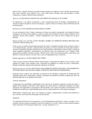 Pode-se fazer a ligação vibratória de espíritos desencarnados com médiuns ou entre espíritos desencarnados,
bem como sintonizar esses espíritos com o meio onde forem colocados, para que percebam e sintam
nitidamente a situação vibratória desses ambientes.

Nona Lei: LEI DO DESLOCAMENTO DE UM ESPÍRITO NO ESPAÇO E NO TEMPO.

Se ordenarmos a um espírito incorporado a volta a determinada época do Passado, acompanhando-a de
emissão de pulsos energéticos através de contagem, o espírito retorna no Tempo à época do Passado que lhe
foi determinada.

Décima Lei: LEI DA DISSOCIAÇÃO DO ESPAÇO-TEMPO.

Se, por aceleração do fator Tempo, colocarmos no Futuro um espírito incorporado, sob comando de pulsos
energéticos, ele sofre um salto quântico, caindo em região astral compatível com seu campo vibratório e peso
específico cármico (Km) negativo - ficando imediatamente sob a ação de toda a energia Km de que é
portador.

Décima primeira Lei: LEI DA AÇÃO TELÚRICA SOBRE OS ESPÍRITOS DESENCARNADOS QUE
EVITAM A REENCARNAÇÃO.

Toda vez que um espírito desencarnado possuidor de mente e inteligência bastante fortes consegue resistir à
Lei da Reencarnação, sustando a aplicação dela nele próprio, por largos períodos de tempo (para atender a
interesses mesquinhos de poder e domínio de seres desencarnados e encarnados), começa a sofrer a atração da
massa magnética planetária, sintonizando-se, em processo lento mas progressivo, com o Planeta. Sofre
apoucamento do padrão vibratório, porque o Planeta exerce sobre ele uma ação destrutiva, deformante, que
deteriora a forma do espírito e de tudo o que o cerca, em degradação lenta e inexorável.

Décima segunda Lei: LEI DO CHOQUE DO TEMPO.

Toda vez que levarmos ao Passado espírito desencarnado e incorporado em médium, fica ele sujeito a outra
equação de Tempo. Nessa situação, cessa o desenrolar da seqüência do Tempo tal como o conhecemos,
ficando o fenômeno temporal atual (presente) sobreposto ao Passado.

Décima terceira Lei: LEI DA INFLUÊNCIA DOS ESPÍRITOS DESENCARNADOS, EM SOFRIMENTO,
VIVENDO AINDA NO PASSADO, SOBRE O PRESENTE DOS DOENTES OBSIDIADOS.

Enquanto houver espíritos em sofrimento no Passado de um obsidiado, tratamentos de desobsessão não
alcançarão pleno êxito, continuando o enfermo encarnado com períodos de melhora, seguidos por outros de
profunda depressão ou de agitação psicomotora.

Técnicas Apométricas

A Apometria tem consolidado e aperfeiçoado várias técnicas de tratamento espiritual ao longo do tempo, o
objetivo deste trabalho é conceituar e listar algumas das várias técnicas e tratamentos aplicados aos corpos
espirituais, não importando se encarnados ou desencarnados. Com o passar do tempo, os tratamentos tem se
modificado à medida que a espiritualidade passa maiores conhecimentos aos vários grupos de pesquisa.

Reafirmando, o objetivo aqui, não é o de congelar ou esgotar o conhecimento e assumir como definitivo e
sim, o de levar um mínimo de informações aos que buscam.

Apometria

É a aplicação da Primeira Lei da Apometria, a Lei do Desdobramento Espiritual, a técnica é simples. Com o
comando, emitem-se pulsos energéticos através de contagem em voz alta - tantos (e tantos números) quantos
forem necessários. De modo geral, bastam sete - ou seja, contagem de 1 a 7.
 