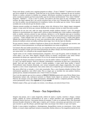Numa noite dessas, acordei com a seguinte pergunta na cabeça: - O que é "nhãnhá" ? Lembrei-me do sonho
que havia acabado de me despertar: Ainda bem que eu me recordo somente vagamente do que me acontece
durante os sonhos, portanto os detalhes me escapam, dificilmente reconheço as pessoas que encontro no
astral, recordo-me somente que havia uma mulher, que me convidava carinhosamente: Vem, vamos "nhãnhá".
Perguntei: "Nhãnhá"? – O que é isso? E acordei. Essa palavra não fazia parte do meu vocabulário, e me
intrigou, daí fiquei sabendo que é um convite carinhoso para se fazer sexo. Pensando bem, acredito que foi
um caso de assédio, mas principalmente de invigilância, minha e da mulher que me visitou. Talvez quando
acordada nem se dê conta do que fez durante o sono.
Algumas pessoas acordam em situações de perigo, outras não, deixam-se levar, alguns magos conseguem
segurar o corpo astral de forma que a pessoa obsidiada não consegue retornar ao corpo físico para acordar.
Lembrei-me de um caso real, onde um mago encarnado assedia mulheres durante o sono. Ele consegue
deslocar-se conscientemente em viagem astral, utiliza-se dessa faculdade para visitar mulheres conhecidas e
então as assedia, conversa, procura as suas carências, declara-se e as faz despertar para que se recordem,
vivamente do sonho, repete esses encontros por várias noites. Provoca um encontro casual no plano encarnado
e provoca: - Tenho sonhado tanto com você, você é a mulher que eu tanto procurei, a minha alma gêmea.
Sabedor das carências afetivas que, às vezes, nem consciência temos, aproveita-se. Vidas e famílias desfeitas,
dezenas de mulheres caíram nas malhas ardilosas deste mago. Isso é um dos tipos de obsessão.
De que maneira, homens e mulheres fragilizam-se diante de tais obsessões? A explicação que encontro, tem
como fonte os nossos pensamentos, na energia que despendemos nas nossas invigilâncias.
Um homem olha uma mulher passando na rua, um corpinho bem feito, um pensamento até mesmo automático
devido à sua própria criação, gera uma forma-pensamento de cobiça e desejo, esta forma-pensamento torna-se
um verme astral, vivo, alimenta-se das energias daquele homem.
Aquele verme vai até a mulher instantaneamente, atingindo-a. Se é o que ela queria, sentir-se desejada, esse
verme adere à sua aura. Parte daquela vibração retorna ao homem, envolvendo-o com outras formas-
pensamento de desejos que vagam pelo astral. Eis aí a Lei de atração dos semelhantes agindo.
As energias dos desejos masculinos acumulam-se na aura da mulher vaidosa e invigilante. Um dia a casa cai.
É o que o seu espírito desejava. Sentir-se cobiçada, confundindo o sentimento de amor com o sentimento do
desejo. Será que com todos esses vermes e cascões grudados, o corpo astral dessa mulher é bonito?
Provavelmente estará bastante dilacerado, com vermes rastejando pelas chagas enegrecidas, fios escuros
ligando-a a seres e locais vampirizantes. Sem contar ainda com os empurrões que os desencarnados nos dão.
Que prova difícil tem se tornado, o viver entre encarnados. Para o seres humanos dotados de beleza física
esteticamente agradáveis, mais difícil ainda. Para os magos que se recordam dos seus poderes ilusórios,
quantas provas, atuando erroneamente sem o Amor Crístico no coração.
Esse é um dos aspectos que nos leva a pensar no ORAI E VIGIAI proposto pelo nosso Divino Mestre Jesus.
Pensamentos tomam vida, realizam-se primeiro no Mundo Astral, depois se realizam no Mundo Físico.
Palavras são energias vivas que vibram eternamente, alimentando mantras. Limpemos portanto, o foco dos
nossos pensamentos, talvez, mais vigiando até, do que orando.
Pedindo sempre a Deus, que nos ajude, nos oriente, e nos abençoe, em nome de Jesus Cristo.




                                Passes - Sua Importância
Imagine uma pessoa, com o corpo enegrecido, coberto de sujeira e cascões, manchas e chagas, e dessas
chagas, repletas de vermes alimentando-se de carne e sangue putrefatos com sanguessugas grudadas,
emanando cheiros horríveis. Uma pessoa faminta de energias, é como se no ambiente físico, esse encarnado
deixasse de poder alimentar-se, beber água e respirar, por si mesmo, uma pessoa que aproxima-se de você e
quer encostar-se, quer lhe abraçar, querendo sugar toda a sua energia vital, desde o ar que você respira.
Devido à nossa própria invigilância e destemperança, desequilíbrios morais ou emocionais, vícios, maus
hábitos, os nossos corpos espirituais tornam-se escurecidos, brechas abrem-se, fios magnéticos partem de nós
 