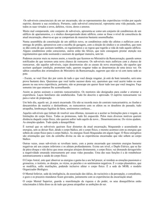 Os sub-níveis conscienciais de um ser encarnado, são os representantes das experiências vividas por aquele
espírito, durante a sua existência. Portanto, cada sub-nível consciencial, representa uma vida passada, com
todos os suas virtudes e erros, defeitos, vícios, dores e amores.
Muito mal comparando, este conjunto de sub-níveis, apresenta-se como um conjunto de condôminos de um
edifício de apartamentos, e o síndico desorganizado deste edifício, como se fosse o nível de consciência da
atual encarnação, observa-se que se comportam de maneiras bastante assemelhadas.
Numa assembléia de constituição de um edifício novo, os condôminos estão tão afoitos e eufóricos com a
entrega do prédio, apreensivos com a escolha de garagem, com a eleição do síndico e os conselhos, que nem
se dão conta de que assinam também, os regulamentos e as regras que regerão a vida de todo aquele edifício.
Alguns condôminos estão conscientes, outros estão tão felizes, que nem conseguem prestar atenção nos
regulamentos que estão assinando e assinam de qualquer maneira, sem ler.
Podemos encarar mais ou menos assim, a reunião que fazemos no Ministério da Reencarnação, quando somos
notificados de que teremos uma nova chance de reencarne. Os sub-níveis mais eufóricos com a chance de
reencarnar, são aqueles sub-níveis, cujas desarmonias são as causas da nova encarnação, são aqueles que
aceitam qualquer condição, prometem tudo, querem resgatar todas as desarmonias de uma única vez. Os
sábios conselhos dos orientadores do Ministério da Reencarnação, sugerem que não se vá com tanta sede ao
pote.
- Escute, se você fizer dez por cento de tudo o que você deseja resgatar, já está de bom tamanho, será uma
prova bastante dura. Queremos que você tenha sucesso desta vez, queremos que você acerte todos os seus
passos na sua nova experiência, portanto, não se preocupe em querer fazer tudo isso que você imagina. Faça
somente isto que estamos lhe aconselhando.
Assim as partes assinam o contrato reencarnatório. Os mentores são designados para cuidar e orientar a
experiência. Laços familiares são estabelecidos. Tudo foi descrito e aprovado. O espírito reencarnante vai
para o setor de preparação.
Um belo dia, aquele ser, já estará encarnado. Ele não se recorda mais do contrato reencarnatório, as ilusões e
descaminhos da matéria o deslumbram, os reencontros com os afetos ou os desafetos do passado, tudo
atrapalha, lembranças fugidias de fatos, sentimentos confusos...
Aqueles sub-níveis que tinham de resolver seus dilemas, recusam-se a aceitar as limitações para o resgate, as
limitações do corpo físico. Todas as promessas, tudo foi esquecido. Pelos mais diversos motivos querem
distância daquele corpo físico, não querem sofrer tudo aquilo de novo... Desarmonizam-se. Os vícios ajudam.
As emoções ajudam. Tudo ajuda a desequilibrar.
É normal que os sub-níveis queiram ficar distantes da atual encarnação, bloqueando e acumulando as
energias, sem as deixar fluir, desde o corpo búdico, até o corpo físico, o mesmo acontece com as energias que
sobem do corpo físico para o corpo búdico. As energias ficam bloqueadas em algum lugar. O fluxo energético
são orientações que vem da centelha divina ou são as experiências encarnadas que não sobem ao corpo
búdico.
Outras vezes, esses sub-níveis se revoltam tanto, com a ponta encarnada que remetem energias bastante
negativas até aos corpos inferiores e os afetam profundamente. Existe um nível, o Duplo Etérico, que se faz
de pára-choque e não deixa que essas energias atinjam diretamente, o corpo físico, vai drenando devagarinho
a negatividade emanada internamente por essas vidas passadas. Uma das suas funções é a de restabelecer
automaticamente a saúde do corpo físico.
O Corpo Astral, este quer absorver as energias e gasta-las a seu bel prazer, aí residem as emoções passionais e
grosseiras, o instinto, os desejos, os vícios, as paixões e os sentimentos negativos. É o corpo plasmático, que
se modifica, sofre mutilações, podendo inclusive afetar o corpo físico. É a sede do MOB, o modelo
Organizador Biológico.
O Mental Inferior, sede da inteligência, da associação das idéias, do raciocínio e da percepção, o comodismo,
o gozo e os prazeres mundanos ficam gravados, juntamente com as experiências da encarnação atual.
O corpo Mental Superior, guarda a manifestação da riqueza e do poder, os seus desequilíbrios estão
relacionados à falta disso ou de tudo que possa atrapalhar as ambições do ser.
 
