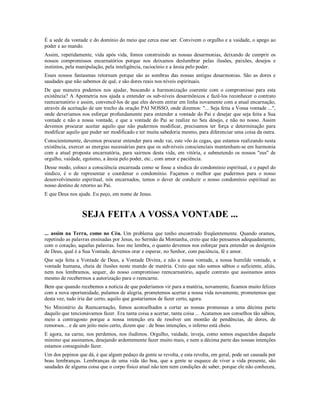 É a sede da vontade e do domínio do meio que cerca esse ser. Convivem o orgulho e a vaidade, o apego ao
poder e ao mando.
Assim, repetidamente, vida após vida, fomos construindo as nossas desarmonias, deixando de cumprir os
nossos compromissos encarnatórios porque nos deixamos deslumbrar pelas ilusões, paixões, desejos e
instintos, pela manipulação, pela inteligência, raciocínio e a ânsia pelo poder.
Esses nossos fantasmas retornam porque são as sombras das nossas antigas desarmonias. São as dores e
saudades que não sabemos de quê, e são dores reais nos níveis espirituais.
De que maneira podemos nos ajudar, buscando a harmonização coerente com o compromisso para esta
existência? A Apometria nos ajuda a entender os sub-níveis desarmônicos e fazê-los reconhecer o contrato
reencarnatório e assim, convencê-los de que eles devem entrar em linha novamente com a atual encarnação,
através da aceitação de um trecho da oração PAI NOSSO, onde dizemos: "... Seja feita a Vossa vontade ...",
onde deveríamos nos esforçar profundamente para entender a vontade do Pai e desejar que seja feita a Sua
vontade e não a nossa vontade, e que a vontade do Pai se realize no Seu desejo, e não no nosso. Assim
devemos procurar aceitar aquilo que não pudermos modificar, precisamos ter força e determinação para
modificar aquilo que puder ser modificado e ter muita sabedoria mesmo, para diferenciar uma coisa da outra.
Conscientemente, devemos procurar entender para onde vai, este vôo às cegas, que estamos realizando nesta
existência, exercer as energias necessárias para que os sub-níveis conscienciais mantenham-se em harmonia
com a atual proposta encarnatória, para sairmos desta vida, em vitória, e submetendo os nossos "eus" de
orgulho, vaidade, egoísmo, a ânsia pelo poder, etc., com amor e paciência.
Desse modo, coloco a consciência encarnada como se fosse a síndica do condomínio espiritual, e o papel do
síndico, é o de representar e coordenar o condomínio. Façamos o melhor que pudermos para o nosso
desenvolvimento espiritual, nós encarnados, temos o dever de conduzir o nosso condomínio espiritual ao
nosso destino de retorno ao Pai.
E que Deus nos ajude. Eu peço, em nome de Jesus.



                 SEJA FEITA A VOSSA VONTADE ...
... assim na Terra, como no Céu. Um problema que tenho encontrado freqüentemente. Quando oramos,
repetindo as palavras ensinadas por Jesus, no Sermão da Montanha, creio que não pensamos adequadamente,
com o coração, aquelas palavras. Isso me lembra, o quanto devemos nos esforçar para entender os desígnios
de Deus, qual é a Sua Vontade, devemos orar e esperar, no Senhor, com paciência, fé e amor.
Que seja feita a Vontade de Deus, a Vontade Divina, e não a nossa vontade, a nossa humilde vontade, a
vontade humana, cheia de ilusões neste mundo de matéria. Creio que não somos sábios o suficiente, aliás,
nem nos lembramos, sequer, do nosso compromisso reencarnatório, aquele contrato que assinamos antes
mesmo de recebermos a autorização para o reencarne.
Bem que quando recebemos a notícia de que poderíamos vir para a matéria, novamente, ficamos muito felizes
com a nova oportunidade, pulamos de alegria, prometemos acertar a nossa vida novamente, prometemos que
desta vez, tudo iria dar certo, aquilo que gostaríamos de fazer certo, agora.
No Ministério da Reencarnação, fomos aconselhados a cortar as nossas promessas a uma décima parte
daquilo que tencionávamos fazer. Era tanta coisa a acertar, tanta coisa ... Acatamos aos conselhos tão sábios,
meio a contragosto porque a nossa intenção era de resolver um montão de pendências, de dores, de
remorsos... e de um jeito meio certo, dizem que : de boas intenções, o inferno está cheio.
E agora, na carne, nos perdemos, nos iludimos. Orgulho, vaidade, inveja, como somos esquecidos daquele
mínimo que assinamos, desejando ardentemente fazer muito mais, e nem a décima parte das nossas intenções
estamos conseguindo fazer.
Um dos pepinos que dá, é que algum pedaço da gente se revolta, e esta revolta, em geral, pode ser causada por
boas lembranças. Lembranças de uma vida tão boa, que a gente se esquece de viver a vida presente, são
saudades de alguma coisa que o corpo físico atual não tem nem condições de saber, porque ele não conheceu,
 