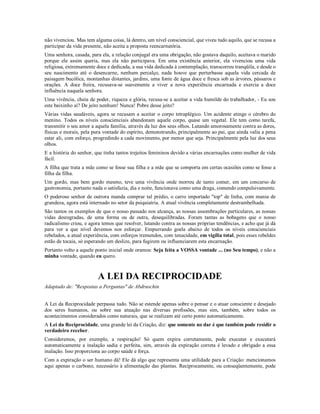 não vivenciou. Mas tem alguma coisa, lá dentro, um nível consciencial, que viveu tudo aquilo, que se recusa a
participar da vida presente, não aceita a proposta reencarnatória.
Uma senhora, casada, para ela, a relação conjugal era uma obrigação, não gostava daquilo, aceitava o marido
porque ele assim queria, mas ela não participava. Em uma existência anterior, ela vivenciou uma vida
religiosa, extremamente doce e dedicada, a sua vida dedicada à contemplação, transcorreu tranqüila, e desde o
seu nascimento até o desencarne, nenhum percalço, nada houve que perturbasse aquela vida cercada de
paisagem bucólica, montanhas distantes, jardins, uma fonte de água doce e fresca sob as árvores, pássaros e
orações. A doce freira, recusava-se suavemente a viver a nova experiência encarnada e exercia a doce
influência naquela senhora.
Uma vivência, cheia de poder, riqueza e glória, recusa-se a aceitar a vida humilde do trabalhador, - Eu sou
este baixinho aí? De jeito nenhum! Nunca! Pobre desse jeito?
Várias vidas saudáveis, agora se recusam a aceitar o corpo tetraplégico. Um acidente atinge o cérebro do
menino. Todos os níveis conscienciais abandonam aquele corpo, quase um vegetal. Ele tem como tarefa,
transmitir o seu amor a aquela família, através da luz dos seus olhos. Lutando amorosamente contra as dores,
físicas e morais, pela pura vontade do espírito, demonstrando, principalmente ao pai, que ainda valia a pena
estar ali, com esforço, progredindo a cada movimento, por menor que seja. Principalmente pela luz dos seus
olhos.
E a história do senhor, que tinha tantos trejeitos femininos devido a várias encarnações como mulher de vida
fácil.
A filha que trata a mãe como se fosse sua filha e a mãe que se comporta em certas ocasiões como se fosse a
filha da filha.
Um gordo, mas bem gordo mesmo, teve uma vivência onde morreu de tanto comer, em um concurso de
gastronomia, portanto nada o satisfazia, dia e noite, funcionava como uma draga, comendo compulsivamente.
O poderoso senhor de outrora manda comprar tal prédio, o carro importado "top" de linha, com mania de
grandeza, agora está internado no setor da psiquiatria. A atual vivência completamente destrambelhada.
São tantos os exemplos de que o nosso passado nos alcança, as nossas assombrações particulares, as nossas
vidas desregradas, de uma forma ou de outra, desequilibradas. Foram tantas as bobagens que o nosso
radicalismo criou, e agora temos que resolver, lutando contra as nossas próprias tendências, e acho que já dá
para ver a que nível devemos nos esforçar. Empurrando goela abaixo de todos os níveis conscienciais
rebelados, a atual experiência, com esforços tremendos, com tenacidade, em vigília total, pois esses rebeldes
estão de tocaia, só esperando um deslize, para fugirem ou influenciarem esta encarnação.
Portanto volto a aquele ponto inicial onde oramos: Seja feita a VOSSA vontade ... (no Seu tempo), e não a
minha vontade, quando eu quero.



                         A LEI DA RECIPROCIDADE
Adaptado de: "Respostas a Perguntas" de Abdruschin


A Lei da Reciprocidade perpassa tudo. Não se estende apenas sobre o pensar e o atuar consciente e desejado
dos seres humanos, ou sobre sua atuação nas diversas profissões, mas sim, também, sobre todos os
acontecimentos considerados como naturais, que se realizam até certo ponto automaticamente.
A Lei da Reciprocidade, uma grande lei da Criação, diz: que somente no dar é que também pode residir o
verdadeiro receber.
Consideremos, por exemplo, a respiração! Só quem expira corretamente, pode executar e executará
automaticamente a inalação sadia e perfeita, sim, através da expiração correta é levado e obrigado a essa
inalação. Isso proporciona ao corpo saúde e força.
Com a expiração o ser humano dá! Ele dá algo que representa uma utilidade para a Criação: mencionamos
aqui apenas o carbono, necessário à alimentação das plantas. Reciprocamente, ou conseqüentemente, pode
 
