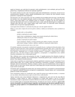 aquele ser humano, que cuida bem da expiração, inalar profundamente e com satisfação, pelo que lhe aflui
grande força, completamente diferente da respiração superficial.
Em sentido contrário isso não se dá. O ser humano pode inalar profundamente e com prazer, sem por isso ser
automaticamente obrigado a expirar também profundamente, pois a maioria dos seres humanos executa
justamente a expiração de forma superficial.
Eles procuram, sim, tomar com prazer, mas não se lembram de que também devem dar algo. E da falta desse
dar acertado, isto é, da completa expiração, conclui-se muitas coisas: primeiro, que o ser humano, por esse
motivo, nunca pode chegar a um verdadeiro prazer na inalação, e, segundo, que não será expelido ou
removido tudo aquilo que é nocivo ou inaproveitável para o corpo, tendo de sobrecarregá-lo ou impedir a sua
vibração sadia, pelo que, com o tempo, podem surgir muitos males. Um observador atento reconhecerá
também nisso a lei que atua imperceptivelmente.
A percepção desse fenômeno é a absorção do prana que se faz da seguinte maneira:
Mede-se a aura antes e depois do exercício pode-se utilizar a vidência ou instrumentos como o aurímetro ou
o pêndulo.
             expulse todo o ar dos pulmões;
             prenda a respiração por quatro tempos.
             inspire lenta e profundamente, imagine uma energia entrando pelo chakra básico,
             subindo pela coluna até sair pelo chakra coronário;
             prenda a respiração por quatro tempos.
             expire lentamente, imagine a energia entrando pelo chakra coronário e descendo
             pelo frontal, laríngeo, cardíaco, esplênico, umbilical e saindo pelo chakra básico.
             repita esse processo por cinco a sete vezes.
O resultado esperado é um aumento considerável do tamanho da aura, resultante da absorção prânica. Essa
energia será absorvida pelos corpos espirituais e paulatinamente passando deles, para o corpo físico. Uma
aplicação prática desse processo de absorção energética é na seqüência, dirigir essas energias para algum
local dolorido, imaginando que as energias entrando durante a expiração se dirigem para lá. Outras
aplicações são o uso dessa energia no passe magnético e energização e se imaginarmos cores, também
estaremos trabalhando com a cromoterapia mental.
Não é diferente com as coisas mais grosseiras do corpo. A ingestão prazerosa dos alimentos só pode ser
alcançada mediante a digestão, isto é, transformação e transmissão posterior para a nutrição da terra e das
plantas. Disso depende incondicionalmente.
Assim como se manifesta nos acontecimentos corporais, igualmente se processa nas coisas espirituais. Se um
espírito deseja colher, isto é, receber, então deve transformar e retransmitir o recebido. A transformação ou
formação, antes da retransmissão, robustece e tempera o espírito, que, nesse fortalecimento, torna-se capaz de
absorver cada vez mais coisas valiosas, após haver criado espaço para isso pela transmissão, seja por palavras
ou por escrito ou outra ação.
Unicamente após a propagação lhe advém alívio; do contrário oprimi-lo-ia, incomodá-lo-ia permanentemente
ou o inquietaria, podendo finalmente até deprimi-lo completamente. Somente dando, isto é, retransmitindo,
poderá ele receber renovadamente.
Nesse ensinamento, poderia ser considerado como o papel do instrutor que estuda um assunto, e o transmite
aos seus alunos, dessa forma torna-se apto a receber novos conhecimentos.
Apenas menciono essas coisas facilmente observáveis e compreensíveis, para com isso dar uma idéia da
grandiosa e sempre atuante lei. Todos os fenômenos na Criação estão sujeitos a essa lei. Os efeitos
naturalmente sempre se apresentam de maneira diferente, de acordo com a planície e espécie correspondente.
Essa lei também pode ser interpretada diferentemente, elucidada de outra maneira, dizendo-se: quem recebe
tem de retransmitir, do contrário surgem congestões e perturbações que são nocivas, podendo tornar-se
destrutivas, porque opõem-se à lei automaticamente atuante da Criação. E não existe criatura que não
receba.
 