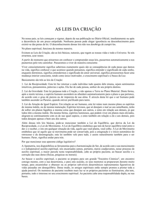 AS LEIS DA CRIAÇÃO
No nosso país, as leis começam a vigorar, depois da sua publicação no Diário Oficial, imediatamente ou após
a decorrência de um prazo estipulado. Nenhuma pessoa pode alegar ignorância ou desconhecimento para
eximir-se das penas da lei. O desconhecimento dessas leis não nos desobriga de cumpri-las.
No plano espiritual, funciona da mesma maneira.
Existem as Leis da Criação, são as leis básicas, naturais, que regem as nossas vidas e todo o Universo. Se nós
errarmos, azar nosso.
A partir do momento que atinarmos em conhecer e compreender essas leis, passarmos automaticamente a nos
pautarmos pelo reto caminhar. Passaremos a viver de maneira consciente.
Viver conscientemente significa sabermos exatamente quais são as conseqüências de cada passo que damos
na vida, significa conhecer o que acontece quando pensamos, significa entender o significado de cada sonho,
enquanto dormimos, significa entendermos o significado do amor universal, significa procurarmos fazer uma
mudança interior consciente, tendo como único motivador, o crescimento espiritual e a busca da Luz.
Basicamente são três as leis da Criação:
1. Lei da Reciprocidade: Esta lei faz retornar a cada indivíduo tudo quanto dele emana, sejam sentimentos
intuitivos, pensamentos, palavras e ações. Ela faz de cada pessoa, senhor do seu próprio destino.
2. Lei da Gravidade: Esta lei perpassa toda a Criação, e não apenas a Terra no Plano Material. Desta forma,
após a morte terrena, o espírito humano ascenderá ou afundará automaticamente para o plano a que pertence,
de acordo com o grau de pureza ou de impureza de sua alma. É através desta lei que o ser humano pode
também ascender ao Paraíso, quando estiver purificado para tanto.
3. Lei da Atração da Igual Espécie: Em relação ao ser humano, esta lei reúne num mesmo plano os espíritos
de mesma índole, ou de mesma maturação. Espíritos trevosos, que só desejam o mal ao seu semelhante, terão
de sofrer em planos lúgubres a mesma coisa que desejam aos outros, e estes em relação aos demais, já que
todos têm a mesma índole. Da mesma forma, espíritos luminosos, que podem viver em planos mais elevados,
alegram-se continuamente com os de sua igual espécie, e estes também em relação a ele e aos demais, pois
todos desejam apenas o bem uns dos outros.
Além dessas três leis básicas, pode-se mencionar também a Lei do Equilíbrio, que deriva da Lei da
Reciprocidade, e a Lei do Movimento. A Lei do Equilíbrio estabelece que tem de haver equilíbrio total entre o
dar e o receber, e isto em qualquer situação da vida, aquilo que você planta, você colhe. A Lei do Movimento
estabelece que só aquilo que se movimenta pode ser conservado, pois a estagnação é o início automático do
retrocesso e da desintegração; esta lei também vale para tudo, e assim naturalmente também para o ser
humano. Parar, significa andar para trás.
Por que mencionar esse aparente código legislativo?
A Apometria, nos disponibiliza as ferramentas para a harmonização do Ser, de acordo com o seu merecimento
e o indispensável auxílio espiritual, nós encarnados somos, portanto, meros coadjuvantes, nesse processo de
auxílio espiritual, a maior parcela nesta responsabilidade, cabe ao próprio paciente, ao buscar auxílio e a
correção das suas dores (físicas, psíquicas ou morais).
Ao buscar o auxílio espiritual, o paciente se prepara para um grande "Encontro Cósmico", um encontro
consigo mesmo, com a sua desarmonia, e para esta ocasião, os seus mentores se prepararam durante muito
tempo, para encaminhar o obsessor ou os próprios sub-níveis desarmônicos representantes figurativos de
vidas passadas em desequilíbrio. Desse modo, os amigos espirituais estão sempre prontos a prestar toda a
ajuda possível. Os mentores do paciente recebem mais luz se os próprios pacientes se iluminarem, eles tem,
portanto, todo o interesse no seu crescimento espiritual. Ao paciente cabe uma responsabilidade dupla, na sua
busca.
 