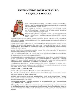 ENSINAMENTOS SOBRE O TESOURO,
                    A RIQUEZA E O PODER
                            O MAIOR TESOURO,

                            O MAIOR TE

                            O MAIOR TESOURO, Para o doente, a saúde; Para o faminto, o alimento;Para o
                            sedento, a água; Para o cego, a visão; Para o mudo, o dom da voz; Para quem não
                            sabe, poder aprender ... Rubens Saraceni
                            Lucas, Capítulo 12, Versículo 15, - Prestem atenção: Tenham cuidado com todo
                            tipo de avareza, porque a verdadeira vida de uma pessoa não depende das
                            coisas que ela tem, mesmo que sejam muitas.
                            Portanto, o Maior Tesouro é ser perfeito no corpo e ter à mão o que realmente
                            precisa. O Maior Tesouro é tudo o que nos pode ser útil mas também o possa ser
                            a tudo e a todos.
Riqueza é ser como o ar, todos usufruem dele e ele nunca acaba. Mas uma pedra preciosa não, se você dividi-
la com todos, ela se acaba. Então não é um Tesouro. Uma Riqueza não é algo para ser concentrado, mas sim
dividida e nunca terminar.
Aprenda com os exemplos da Natureza, dos Animais e dos Homens. A árvore lança suas sementes por todos
os lugares não se importando que umas dêem boas árvores e outras não. Isto mostra que ela é sábia. A
semente é lançada, mas só brotará no solo fértil. Mas se por acaso, o fraco, um dia se fortalecer, o árido se
modificar, lá estará a semente.
Aprender é um Tesouro comum a tudo e a todos, mas que só os melhores aprendem. Só aprendendo os
segredos ocultos da Natureza você será um sábio.
Tudo o que está à nossa disposição é um Tesouro. Tanto faz que seja o ar como o saber, são úteis a todos. Uns
são naturais e outros são acessíveis, basta que o desejemos.
Um homem pode unir-se a outros e ter força para conquistar terras. Só que ele tem que tirar de alguém para
ser forte. Ele não adquire, toma simplesmente. Tirou o que a outro pertencia. A Riqueza não é subtrair de
ninguém, ela é natural. Você pode acumular uma grande fortuna e não é preciso toma-la, basta conquistá-la
com a sua inteligência. Já o Poder não. Só é um Poder o que foi tirado dos outros.
Lucas, Capítulo 16, Versículos 10 e 11, Quem é fiel nas coisas pequenas também será nas grandes; quem é
desonesto nas coisas pequenas também será nas grandes. Pois , se vocês não forem honestos com as riquezas
deste mundo, quem vai confiar a vocês as riquezas verdadeiras?
ALGUMAS LEIS E ENSINAMENTOS
Ninguém colhe o que não plantou. Mas aquilo que semeou, colhe até o último grão.
Dê o alívio da cura antes da doutrina. "Primeiro curaram minhas feridas, depois saciaram minha sede e só
então vieram doutrinar-me para as coisas divinas."
Se alguém chora, enxugue-lhe as lágrimas. Se ele sente dores, cure-o. Se está aflito, acalme-o, e se odeia,
ame-o. Somente uma ação contrária e oposta à vivida por alguém atormentado pode tirá-lo das trevas da
ignorância e encaminhá-lo à Luz Divina.
"Agarre-me que eu o ajudo a levantar-se, e o amparo até que possa caminhar ereto e com suas próprias
forças"- A VERDADEIRA MÃO AMIGA.
"Olhe o que faço em nome de Deus, e caso encontre nisso algum sentido, então siga-me, porque se assim não
for, de nada adiantará eu lhe falar do reino dos céus. É preciso entender que Ele existe apenas na medida em
que nós o construímos com o trabalho que não visa outro objetivo que não o de criar em cada coração um raio
luminoso."
 