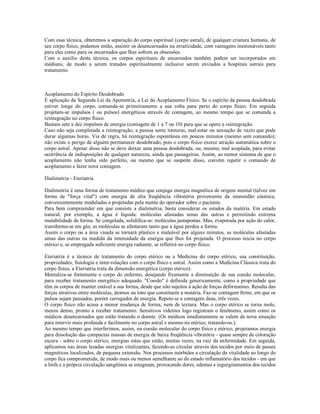 Com essa técnica, obteremos a separação do corpo espiritual (corpo astral), de qualquer criatura humana, de
seu corpo físico, podemos então, assistir os desencarnados na erraticidade, com vantagens inestimáveis tanto
para eles como para os encarnados que lhes sofrem as obsessões.
Com o auxílio desta técnica, os corpos espirituais de encarnados também podem ser incorporados em
médiuns, de modo a serem tratados espiritualmente inclusive serem enviados a hospitais astrais para
tratamento.



Acoplamento do Espírito Desdobrado
É aplicação da Segunda Lei da Apometria, a Lei do Acoplamento Físico. Se o espírito da pessoa desdobrada
estiver longe do corpo, comanda-se primeiramente a sua volta para perto do corpo físico. Em seguida
projetam-se impulsos ( ou pulsos) energéticos através de contagem, ao mesmo tempo que se comanda a
reintegração no corpo físico.
Bastam sete a dez impulsos de energia (contagem de 1 a 7 ou 10) para que se opere a reintegração.
Caso não seja completada a reintegração, a pessoa sente tonturas, mal-estar ou sensação de vazio que pode
durar algumas horas. Via de regra, há reintegração espontânea em poucos minutos (mesmo sem comando);
não existe o perigo de alguém permanecer desdobrado, pois o corpo físico exerce atração automática sobre o
corpo astral. Apesar disso não se deve deixar uma pessoa desdobrada, ou, mesmo, mal acoplada, para evitar
ocorrência de indisposições de qualquer natureza, ainda que passageiras. Assim, ao menor sintoma de que o
acoplamento não tenha sido perfeito, ou mesmo que se suspeite disso, convém repetir o comando de
acoplamento e fazer nova contagem.

Dialimetria - Eteriatria

Dialimetria é uma forma de tratamento médico que conjuga energia magnética de origem mental (talvez em
forma de "força vital") com energia de alta freqüência vibratória proveniente da imensidão cósmica,
convenientemente moduladas e projetadas pela mente do operador sobre o paciente.
Para bem compreender em que consiste a dialimetria, basta considerar os estados da matéria. Em estado
natural, por exemplo, a água é líquida: moléculas afastadas umas das outras e permitindo extrema
mutabilidade de forma. Se congelada, solidifica-se: moléculas justapostas. Mas, evaporada por ação do calor,
transforma-se em gás; as moléculas se afastaram tanto que a água perdeu a forma.
Assim o corpo ou a área visada se tornará plástico e maleável por alguns minutos, as moléculas afastadas
umas das outras na medida da intensidade da energia que lhes foi projetada. O processo inicia no corpo
etérico e, se empregada suficiente energia radiante, se refletirá no corpo físico.

Eteriatria é a técnica de tratamento do corpo etérico ou a Medicina do corpo etérico, sua constituição,
propriedades, fisiologia e inter-relações com o corpo físico e astral. Assim como a Medicina Clássica trata do
corpo físico, a Eteriatria trata da dimensão energética (corpo etérico).
Mentaliza-se fortemente o corpo do enfermo, desejando fixamente a diminuição de sua coesão molecular,
para receber tratamento energético adequado. "Coesão" é definida genericamente, como a propriedade que
têm os corpos de manter estável a sua forma, desde que não sujeitos à ação de forças deformantes. Resulta das
forças atrativas entre moléculas, átomos ou íons que constituem a matéria. Faz-se contagem firme, em que os
pulsos sejam pausados, porém carregados de energia. Repete-se a contagem duas, três vezes.
O corpo físico não acusa a menor mudança de forma, nem de textura. Mas o corpo etérico se torna mole,
menos denso, pronto a receber tratamento. Sensitivos videntes logo registram o fenômeno, assim como os
médicos desencarnados que estão tratando o doente. (Os médicos imediatamente se valem da nova situação
para intervir mais profunda e facilmente no corpo astral e mesmo no etérico, tratando-os.).
Ao mesmo tempo que interferimos, assim, na coesão molecular do corpo físico e etérico, projetamos energia
para dissolução das compactas massas de energia de baixa freqüência vibratória - quase sempre de coloração
escura - sobre o corpo etérico, energias estas que estão, muitas vezes, na raiz da enfermidade. Em seguida,
aplicamos nas áreas lesadas energias vitalizantes, fazendo-as circular através dos tecidos por meio de passes
magnéticos localizados, de pequena extensão. Nos processos mórbidos a circulação da vitalidade ao longo do
corpo fica comprometida, de modo mais ou menos semelhante ao do estado inflamatório dos tecidos - em que
a linfa e a própria circulação sangüínea se estagnam, provocando dores, edemas e ingurgitamentos dos tecidos
 