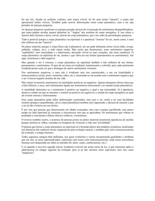 foi um tiro, facada ou acidente violento, nele estará visível. Se foi uma morte "natural", o corpo não
apresentará lesões visíveis. Também pode ocorrer deformações nesse corpo plasmático, caso o ser seja
portador de doenças psíquicas.
As doenças psíquicas canalizam as energias geradas através da vivenciação de sentimentos desequilibradores,
que tanto podem atrofiar quanto deformar os "’órgãos" dos sentidos do corpo energético. E isso altera o
interior dele (íntimo) e deixa visível, através do corpo plasmático, que o ser sofre de perturbações psíquicas.
Tudo é possível porque o corpo plasmático ou espiritual é a aparência "externa" do ser, assim como, é uma
tela refletora do seu "interior".
No plano material, porque o corpo físico não é plasmável, um ser pode alimentar certos vícios (ódio, inveja,
ambição, volúpia, etc.), e tudo estará oculto. Mas assim que desencarnar, esses sentimentos negativos
"explodirão" com intensidade e o deformarão, deixando visível as suas viciações, não mais ocultáveis. O
corpo plasmático ou espiritual do ser, mostra o que vibra em seu íntimo (pensamentos ou sentimentos). Até
aqui, mostramos o lado negativo.
Mas quando o ser é virtuoso, o corpo plasmático ou espiritual também é tela refletora de seu íntimo,
pensamentos e sentimentos. O aura do ser torna-se irradiante, luminescente e colorido, pois cada sentimento
irradiado possui uma cor que o distingue de outros sentimentos virtuosos.
Nos sentimentos negativos, o aura não é irradiante mas sim concentrador, e sua cor (tonalidade) é
monocromática (cinza, preto, mostarda, rubro, etc.), mostrando-se em acordo com o sentimento negativo que
o ser vivencia naquele instante de sua vida.
Não vamos inventariar sentimentos ou tonalidades positivas ou negativas. Apenas desejamos deixar claro que
a tela refletora, o aura, está intimamente ligada aos sentimentos (emocional) e ao mental (corpo plasmático).
A tonalidade determina se o sentimento é positivo ou negativo, e qual a sua intensidade. Já a aparência,
mostra o estado em que se encontra o mental (se positivo ou negativo) e o estado do corpo energético ao qual
ele reveste externa e internamente.
Esse corpo plasmático pode sofrer deformações acentuadas, mas caso o ser venha a ter suas faculdades
mentais (psique) reequilibradas, ele (o corpo plasmático) também será regenerado, e deixará de ostentar o que
o ser já não vivencia em seu íntimo.
É por isso que pessoas que desencarnam em idades avançadas, mas com a psique equilibrada, com pouco
tempo no lado espiritual já começam a rejuvenescer sem que se apercebam. Os sentimentos que vibram as
predispõe a externarem a beleza interior (nobreza, virtuosismo).
O inverso também ocorre, e acontece de pessoas jovens no plano material assumirem aparências de anciões
porque sentiam-se velhas, cansadas ou incapazes de vivenciar a vida com "jovialidade".
O plasma que forma o corpo plasmático ou espiritual só é formado dentro dos módulos cristalinos, localizados
nos domínios dos senhores orixás responsáveis pela evolução natural, e também pelo ciclo reencarnacionista
da evolução: o estágio humano.
Todos seguimos estágios bem definidos, nos quais evoluímos e vamos incorporando qualidades e atributos
que em nós, os seres espiritualizados, culminam com nosso ciclo reencarnacionista, onde nossa consciência
humana será despertada em todos os sentidos (fé, amor, razão, conhecimento, etc.).
E só quando o arco-íris sagrado estiver irradiante (visível) em nossa coroa de luz, é que estaremos aptos a
adentrarmos no estágio seguinte da evolução, pois aí já não seremos seres espirituais, mas sim, seres
"angelicais".
 