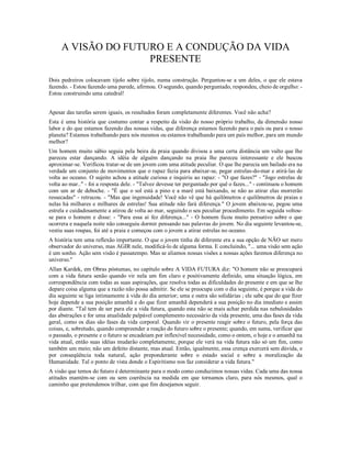 A VISÃO DO FUTURO E A CONDUÇÃO DA VIDA
                    PRESENTE
Dois pedreiros colocavam tijolo sobre tijolo, numa construção. Perguntou-se a um deles, o que ele estava
fazendo. - Estou fazendo uma parede, afirmou. O segundo, quando perguntado, respondeu, cheio de orgulho: -
Estou construindo uma catedral!


Apesar das tarefas serem iguais, os resultados foram completamente diferentes. Você não acha?
Esta é uma história que costumo contar a respeito da visão do nosso próprio trabalho, da dimensão nosso
labor e do que estamos fazendo das nossas vidas, que diferença estamos fazendo para o país ou para o nosso
planeta? Estamos trabalhando para nós mesmos ou estamos trabalhando para um país melhor, para um mundo
melhor?
Um homem muito sábio seguia pela beira da praia quando divisou a uma certa distância um vulto que lhe
pareceu estar dançando. A idéia de alguém dançando na praia lhe pareceu interessante e ele buscou
aproximar-se. Verificou tratar-se de um jovem com uma atitude peculiar. O que lhe parecia um bailado era na
verdade um conjunto de movimentos que o rapaz fazia para abaixar-se, pegar estrelas-do-mar e atirá-las de
volta ao oceano. O sujeito achou a atitude curiosa e inquiriu ao rapaz: - "O que fazes?" - "Jogo estrelas de
volta ao mar.." - foi a resposta dele. - "Talvez devesse ter perguntado por quê o fazes..." - continuou o homem
com um ar de deboche. - "É que o sol está a pino e a maré está baixando, se não as atirar elas morrerão
ressecadas" - retrucou. - "Mas que ingenuidade! Você não vê que há quilômetros e quilômetros de praias e
nelas há milhares e milhares de estrelas! Sua atitude não fará diferença." O jovem abaixou-se, pegou uma
estrela e cuidadosamente a atirou de volta ao mar, seguindo o seu peculiar procedimento. Em seguida voltou-
se para o homem e disse: - "Para essa aí fez diferença..." - O homem ficou muito pensativo sobre o que
ocorrera e naquela noite não conseguiu dormir pensando nas palavras do jovem. No dia seguinte levantou-se,
vestiu suas roupas, foi até a praia e começou com o jovem a atirar estrelas no oceano.
A história tem uma reflexão importante. O que o jovem tinha de diferente era a sua opção de NÃO ser mero
observador do universo, mas AGIR nele, modificá-lo de alguma forma. E concluindo, "... uma visão sem ação
é um sonho. Ação sem visão é passatempo. Mas se aliamos nossas visões a nossas ações faremos diferença no
universo."
Allan Kardek, em Obras póstumas, no capítulo sobre A VIDA FUTURA diz: "O homem não se preocupará
com a vida futura senão quando vir nela um fim claro e positivamente definido, uma situação lógica, em
correspondência com todas as suas aspirações, que resolva todas as dificuldades do presente e em que se lhe
depare coisa alguma que a razão não possa admitir. Se ele se preocupa com o dia seguinte, é porque a vida do
dia seguinte se liga intimamente à vida do dia anterior; uma e outra são solidárias ; ele sabe que do que fizer
hoje depende a sua posição amanhã e do que fizer amanhã dependerá a sua posição no dia imediato e assim
por diante. "Tal tem de ser para ele a vida futura, quando esta não se mais achar perdida nas nebulosidades
das abstrações e for uma atualidade palpável complemento necessário da vida presente, uma das fases da vida
geral, como os dias são fases da vida corporal. Quando vir o presente reagir sobre o futuro, pela força das
coisas, e, sobretudo, quando compreender a reação do futuro sobre o presente; quando, em suma, verificar que
o passado, o presente e o futuro se encadeiam por inflexível necessidade, como o ontem, o hoje e o amanhã na
vida atual, então suas idéias mudarão completamente, porque ele verá na vida futura não só um fim, como
também um meio; não um defeito distante, mas atual. Então, igualmente, essa crença exercerá sem dúvida, e
por conseqüência toda natural, ação preponderante sobre o estado social e sobre a moralização da
Humanidade. Tal o ponto de vista donde o Espiritismo nos faz considerar a vida futura."
A visão que temos do futuro é determinante para o modo como conduzimos nossas vidas. Cada uma das nossa
atitudes mantém-se com ou sem coerência na medida em que tornamos claro, para nós mesmos, qual o
caminho que pretendemos trilhar, com que fim desejamos seguir.
 