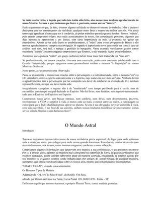 Se tudo isso for feito, e depois que tudo isto tenha sido feito, não merecemos nenhum agradecimento de
nosso Mestre: fizemos o que tínhamos que fazer e, portanto, somos servos "inúteis".
Pode argumentar-se que, de fato, tivemos alguma utilidade no desenvolvimento do trabalho. Mas o ensino é
dado para que nos convençamos da realidade: qualquer outro faria o mesmo ou melhor que nós. Nós ainda
temos que agradecer a honra que nos é conferida, de poder trabalhar para tão grande Senhor! Somos "inúteis",
pois apenas cumprimos ordens, mas nada acrescentamos de nosso, Em comparação grosseira, digamos que
duas pessoas se apresentem a um Banco, com certa importância na mão. A primeira vai quitar um
empréstimo. Apesar de ter dado lucro ao estabelecimento, é "inútil" para o real progresso do Banco e não
merece agradecimentos: cumpriu sua obrigação. O segundo é depositante novo, que confia sua conta à casa de
crédito: esse sim, será útil, e merece a gratidão do banqueiro. Nesse exemplo verificamos quanto somos
realmente "inúteis": estamos pagando empréstimos que fizemos, e não trazendo lucros extraordinários.
Anotemos que a palavra "inútil", em grego (achreíos) talvez fosse mais bem traduzida por "não-útil".
Se profundamente, em nossos corações, tivermos essa convicção, poderemos continuar colaborando com a
Grande Fraternidade, porque apagamos nosso personalismo vaidoso e estamos "à disposição" de nossos
Mestres e Senhores.
Neste ponto, acrescentemos uma observação.
Passa-se exatamente o mesmo nas relações entre a personagem e a individualidade, entre o pequeno "eu" e o
EU verdadeiro, entre o espirito com um nome e o Espirito, cujo nome está no Livro da Vida. Nenhum direito
a agradecimentos tem a personagem por ter cumprido seu dever de colaborar na evolução do EU; nenhum
repouso lhe cabe, até que seu dever tenha sido
integralmente cumprido; o regime não é de "assalariado" com tempo pré-fixado para a tarefa, mas de
escravidão, com tempo integral dedicado ao Espírito. Não há férias, nem feriados, nem repouso remunerado:
tudo para o Espirito, do Espírito e no Espirito.
Cumpramos nosso dever, sem buscar repouso, nem conforto, nem férias, nem divertimentos, prazeres,
recompensas: a VIDA é superior à vida, o menos cede ao mais, o menor serve ao maior, a personagem só
existe para que a Individualidade possa operar no planeta. Se esta é sua obrigação, deve ser cumprida à risca,
com todo sacrifício. E no final de sua carreira, saibam nossos intelectos manifestar-se sinceramente: somos
servos inúteis, fizemos o que devíamos fazer".




                                        O Mundo Astral
Introdução


Torna-se importante termos idéia maior da nossa verdadeira pátria espiritual, do lugar para onde voltamos
após a morte, ou ainda, para o lugar para onde vamos quando dormimos. Esses locais, criados de acordo com
os erros humanos, nos atraem, como imensos magnetos, conforme a nossa vibração.
Compilamos algumas informações que descrevem esse mundo, a sua constituição, o que podemos encontrar
por lá, e através disso, agirmos de maneira mais consciente na superfície da Terra, enquanto acreditamos que
estamos acordados, assim também saberemos atuar de maneira acertada, imaginando se estamos agindo por
nós mesmos ou o quanto estamos sendo influenciados por amigos do Astral porque, de qualquer maneira,
saberemos que temos responsabilidade sobre os nossos atos, mesmo que influenciados e inconscientes.
"ORAI E VIGIAI", vivendo conscientemente.
Os Diversos Tipos de Matéria
Adaptado de "O Livro do Juízo Final", de Roselis Von Sass,
editado por Ordem do Graal na Terra, Caixa Postal 128, 06801-970 - Embu - SP
Definimos aquilo que vemos e tocamos, o próprio Planeta Terra, como, matéria grosseira.
 