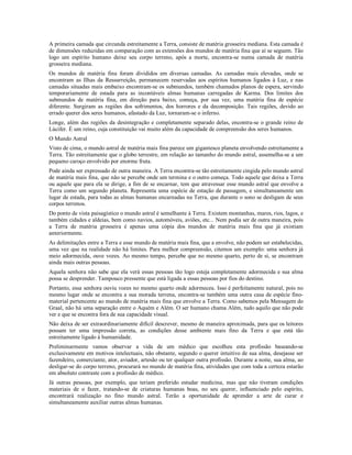 A primeira camada que circunda estreitamente a Terra, consiste de matéria grosseira mediana. Esta camada é
de dimensões reduzidas em comparação com as extensões dos mundos de matéria fina que aí se seguem. Tão
logo um espírito humano deixe seu corpo terreno, após a morte, encontra-se numa camada de matéria
grosseira mediana.
Os mundos de matéria fina foram divididos em diversas camadas. As camadas mais elevadas, onde se
encontram as Ilhas da Ressurreição, permanecem reservadas aos espíritos humanos ligados à Luz, e nas
camadas situadas mais embaixo encontram-se os submundos, também chamados planos de espera, servindo
temporariamente de estada para as incontáveis almas humanas carregadas de Karma. Dos limites dos
submundos de matéria fina, em direção para baixo, começa, por sua vez, uma matéria fina de espécie
diferente. Surgiram as regiões dos sofrimentos, dos horrores e da decomposição. Tais regiões, devido ao
errado querer dos seres humanos, afastado da Luz, tornaram-se o inferno.
Longe, além das regiões da desintegração e completamente separado delas, encontra-se o grande reino de
Lúcifer. É um reino, cuja constituição vai muito além da capacidade de compreensão dos seres humanos.
O Mundo Astral
Visto de cima, o mundo astral de matéria mais fina parece um gigantesco planeta envolvendo estreitamente a
Terra. Tão estreitamente que o globo terrestre, em relação ao tamanho do mundo astral, assemelha-se a um
pequeno caroço envolvido por enorme fruta.
Pode ainda ser expressado de outra maneira. A Terra encontra-se tão estreitamente cingida pelo mundo astral
de matéria mais fina, que não se percebe onde um termina e o outro começa. Todo aquele que deixa a Terra
ou aquele que para ela se dirige, a fim de se encarnar, tem que atravessar esse mundo astral que envolve a
Terra como um segundo planeta. Representa uma espécie de estação de passagem, e simultaneamente um
lugar de estada, para todas as almas humanas encarnadas na Terra, que durante o sono se desligam de seus
corpos terrenos.
Do ponto de vista paisagístico o mundo astral é semelhante à Terra. Existem montanhas, mares, rios, lagos, e
também cidades e aldeias, bem como navios, automóveis, aviões, etc... Nem podia ser de outra maneira, pois
a Terra de matéria grosseira é apenas uma cópia dos mundos de matéria mais fina que já existiam
anteriormente.
As delimitações entre a Terra e esse mundo de matéria mais fina, que a envolve, não podem ser estabelecidas,
uma vez que na realidade não há limites. Para melhor compreensão, citemos um exemplo: uma senhora já
meio adormecida, ouve vozes. Ao mesmo tempo, percebe que no mesmo quarto, perto de si, se encontram
ainda mais outras pessoas.
Aquela senhora não sabe que ela verá essas pessoas tão logo esteja completamente adormecida e sua alma
possa se desprender. Tampouco pressente que está ligada a essas pessoas por fios do destino.
Portanto, essa senhora ouviu vozes no mesmo quarto onde adormeceu. Isso é perfeitamente natural, pois no
mesmo lugar onde se encontra a sua morada terrena, encontra-se também uma outra casa de espécie fino-
material pertencente ao mundo de matéria mais fina que envolve a Terra. Como sabemos pela Mensagem do
Graal, não há uma separação entre o Aquém e Além. O ser humano chama Além, tudo aquilo que não pode
ver e que se encontra fora de sua capacidade visual.
Não deixa de ser extraordinariamente difícil descrever, mesmo de maneira aproximada, para que os leitores
possam ter uma impressão correta, as condições desse ambiente mais fino da Terra e que está tão
estreitamente ligado à humanidade.
Preliminarmente vamos observar a vida de um médico que escolheu esta profissão baseando-se
exclusivamente em motivos intelectuais, não obstante, segundo o querer intuitivo de sua alma, desejasse ser
fazendeiro, comerciante, ator, aviador, artesão ou ter qualquer outra profissão. Durante a noite, sua alma, ao
desligar-se do corpo terreno, procurará no mundo de matéria fina, atividades que com toda a certeza estarão
em absoluto contraste com a profissão de médico.
Já outras pessoas, por exemplo, que teriam preferido estudar medicina, mas que não tiveram condições
materiais de o fazer, tratando-se de criaturas humanas boas, no seu querer, influenciado pelo espírito,
encontrará realização no fino mundo astral. Terão a oportunidade de aprender a arte de curar e
simultaneamente auxiliar outras almas humanas.
 