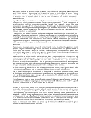 Não obstante tratar-se, no segundo exemplo, de pessoas relativamente boas, evidencia-se, por outro lado, que
faltou a essas criaturas a indispensável energia para criar para si as possibilidades de estudo. Portanto,
também aqui se demonstra a discrepância existente entre a vontade intuitiva do espírito e da alma, e a vontade
do raciocínio que se encontra preso à Terra. É uma discordância que acarreta insegurança e
descontentamento!
Especialmente trágicas manifestam-se as condições desarmoniosas na vida conjugal, pois a maioria dos
casamentos são uniões que foram concluídas por considerações do raciocínio. A essas considerações do
raciocínio pertence também a embriaguez dos sentidos, chamada "amor", na qual a atração física mútua
representa um grande papel. Tais uniões matrimoniais são trágicas por não terem sido contraídas por amor
puro, faltando-lhes conseqüentemente a ligação espiritual que une ambos os contraentes de um matrimônio.
Suas almas são estranhas uma a outra. Não se conhecem, quando à noite, durante o sono de seus corpos
físicos, se encontram no mundo astral.
Cada qual trilha seus próprios caminhos. Sentem-se atraídos para as almas humanas que correspondem mais a
sua essência intima do que aquela do seu cônjuge terreno. Procurarão e encontrarão outros companheiros.
Cada um pode facilmente imaginar que tal "vida dupla", não contribui para a harmonia e o fortalecimento do
casamento contraído na Terra. Pelo contrário! Disso resultam conflitos imprevisíveis que são devidos,
essencialmente, ao fato de os casamentos terem sido contraídos sob bases falsas. Decepções, infidelidades e
indiferenças constituirão o séquito invisível de cada união errada.
Sexualidade
Mencionaremos ainda aqui, que nos mundos de matéria fina não existe a sexualidade. Esta pertence à matéria
grosseira. É ligada somente aos corpos físicos. Nos mundos de consistência mais fina, portanto também no
mundo astral que circunda a Terra, os espíritos e conseqüentemente também as almas, podem sentir
intuitivamente apenas o puro e legítimo amor, que aliás é proporcionado somente àquelas que ainda possuem
uma ligação com a Luz, pois o amor é uma dádiva da Luz!
O corpo feminino de matéria grosseira, que devia irradiar graça e transmitir puro amor espiritual, serve hoje
unicamente como objeto de exibição e chamariz excitador dos impulsos e instintos mais baixos. A moda
aparentemente inócua das calças apertadas, das saias curtas, dos biquínis etc. ... que encontrou uma
divulgação tão ampla no mundo feminino ... tem, no mundo astral, conseqüências trágicas. Nenhuma mulher
pode imaginara que maus tratos está exposta no mundo astral, durante o sono noturno, se acompanhar uma
moda que somente tem a finalidade de concentrar todos os olhares no corpo feminino.
As almas femininas ao se separarem de seus corpos grosso-materiais, durante o sono - fato que sempre ocorre
- encontram-se completamente nuas no mundo astral, de acordo com seu "mais íntimo desejo".
Fora da matéria grosseira não há mais barreiras do raciocínio! O ser humano tem de mostrar-se como é! Cada
ser feminino que acompanha prazerosamente toda a moda indecente, tem de apresentar-se nu no mundo astral,
pois é seu desejo mais íntimo expor o mais que pode de seus atrativos! No ambiente mais fino da Terra todos
os desejos se concretizam imediatamente...
É difícil descrever o que se passa no mundo astral, quando legiões de criaturas humanas femininas se
apresentam nuas. Geralmente são perseguidas pelas ruas por um bando de homens, como caça livre e, quando
alcançadas, são maltratadas de tal forma que mal pode ser descrito ...


Na Terra, de acordo com o instinto sexual terrenal, o corpo feminino nu atua de modo estimulante sobre os
sentidos. Em todos os mundos mais finos, isto é, fora da matéria grosseira, dá-se o contrário, pois um instinto
sexual como o apresentado na Terra, ali não existe! As relações amorosas ali são diferentes.
Conseqüentemente, um corpo nu não tem efeito atrativo, mas sim, repelente. Apenas desperta instintos de
brutalidade e violência entre os bandos de homens... com chicotes, pedras, espinhos e sujeiras são perseguidas
as criaturas nuas, em fuga ... Tais bandos de homens manifestam-se assim como possessos, no entanto, apesar
de sua crueldade, eles são na realidade apenas figuras cômicas, pois na Terra, quando em seus corpos carnais,
apoiam as modas femininas imorais, já que elas vêm ao encontro de seus desejos mais ocultos...
Mesmo as meninas em idade infantil são vestidas hoje de tal modo que desde pequenas atraem para si
inúmeros olhares e desejos do mundo masculino...
 