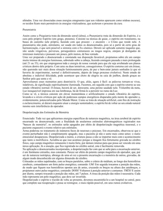 afetados. Uma vez dissociadas essas energias estagnantes (que aos videntes aparecem como nódoas escuras),
os tecidos ficam mais permeáveis às energias vitalizadoras, que aceleram o processo da cura.

Pneumiatria

Assim como a Psiquiatria trata da dimensão astral (alma), a Pneumiatria trata da dimensão do Espírito, é a
cura pelo próprio Espírito (em grego, pneuma). Consiste na técnica de guiar, o espírito em tratamento, na
busca do caminho nele próprio, fazendo com que procure - e encontre - o Cristo que reside nele. A
pneumiatria não pode, entretanto, ser usada em todos os desencarnados, pois só a partir de certo grau de
harmonização, é que será possível a sintonia com o Eu cósmico. Deverá ser aplicada somente naqueles que,
não sendo vingativos, perversos, perseguidores contumazes ou magos negros, estejam já desligados de
interesses materiais e possuam um pouco, pelo menos, de boa vontade.
Uma vez preparado o desencarnado e constatada sua disposição favorável, projetamos sobre ele um campo
muito intenso de energias luminosas, sobretudo sobre a cabeça, fazendo contagem pausada e mais prolongada
(até 21 ou 33), em que empregamos toda a energia de nossa vontade para que ele seja arrebatado aos planos
crísticos dentro dele próprio. Com uma ou duas tentativas, conseguiremos. O espírito costuma cair em êxtase,
não querendo sair mais dessa situação luminosamente pura, de paz e bem-estar jamais sonhados (e que só
haveria de experimentar, normal e definitivamente, depois de longo processo evolutivo). Neste estado de
absoluta e indizível felicidade, pode acontecer que chore de alegria ou caia de joelhos, dando graças ao
Senhor pelo que sente e vê.
Aproveitamos esses momentos para doutriná-lo. O que, aliás, agora é fácil: as palavras tornam-se vivas,
indeléveis, de significação espiritualmente iluminada. Fazemos, em seguida com que o espírito retorne ao seu
estado vibratório normal. O êxtase, haverá de ser, doravante, uma perene saudade nele. Vislumbre da meta,
Luz inesquecível impressa em sua lembrança, há de firmá-lo a persistir no rumo da Luz.
Como se vê, a técnica consiste em elevar momentânea e artificialmente o estado vibratório do espírito,
levando-o a níveis crísticos por ação de poderosos campos energéticos disparados pela mente do operador e,
evidentemente, potencializados pelo Mundo Maior. Como se trata de situação artificial, com fins de instrução
e esclarecimento, só durará enquanto atuar a energia sustentadora; o espírito há de voltar ao seu estado natural
mesmo sem interferência do operador.

Despolarização dos Estímulos da Memória

Enunciado: Toda vez que aplicarmos energias específicas de natureza magnética, na área cerebral de espírito
encarnado ou desencarnado, com a finalidade de anularmos estímulos eletromagnéticos registrados nos
"bancos da memória", os estímulos serão apagados por efeito de despolarização magnética neuronal, e o
paciente esquecerá o evento relativo aos estímulos.
Arma poderosa no tratamento de inúmeros focos de neuroses e psicoses. Em encarnados, observou-se que o
evento perturbador não é completamente apagado, mas o paciente já não o sente mais como antes: o matiz
emocional desapareceu. Despolarizada a mente, a criatura passa a não se importar mais com o acontecimento
que tanto a mortificava. Acredita-se que isso acontece porque a imagem fica fortemente gravada no cérebro
físico, cujo campo magnético remanente é muito forte, por demais intenso para que possa ser vencido em uma
única aplicação. Já a emoção, que fica registrada no cérebro astral, esta é facilmente removida.
Na aplicação a desencarnados incorporados, a despolarização faz com que se salte para a encarnação anterior,
é um fenômeno estranho, mas constante. Parece ser efeito do potente campo magnético do operador, que, por
ser de natureza isotrópica, abrange de uma só vez a presente encarnação e a memória de outras, gravadas, de
algum modo desconhecido em alguma dimensão do cérebro.
Colocadas as mãos espalmadas, com os braços paralelos, sobre o crânio do médium, ao longo dos hemisférios
cerebrais, comandamos um forte pulso energético, contando: UM! Em seguida trocamos a posição das mãos,
de modo que fiquem nos hemisférios opostos aos de antes, cruzando os braços na altura dos antebraços, e
projetamos outro pulso magnético, contando: DOIS! Voltamos à posição anterior e contamos: TRÊS! E assim
por diante, sempre trocando a posição das mãos, até 7 pulsos. A troca da posição das mãos é necessária. Cada
mão representa um polo magnético, que deve ser invertido.
Despolarizado o espírito e trazido de volta ao presente, devemos encaminhá-lo a um hospital no astral, para
que complete sua recuperação e possa se reintegrar, o mais rápido possível, em seus rumos evolutivos.
 