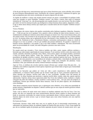 A fim de que não haja erros, mencionaremos aqui que as almas femininas nuas, acima referidas, não se tratam
de seres humanos destacadamente maus. Geralmente são criaturas superficiais e indolentes de espírito, que
tudo acompanham para não serem consideradas de maneira alguma fora da moda ...
As legiões de mulheres e moças cuja missão terrenal consiste em atiçar a sensualidade de qualquer modo,
como por exemplo os assim chamados "símbolos sexuais", dos filmes e teatros, bem como as inúmeras
intérpretes de "strip tease" etc., não são perseguidas nem caçadas durante o seu sono terreno. Elas são evitadas
por todos! As terríveis doenças de pele, que desfiguram as almas humanas dessa espécie, afugentam a todos...
E são os efeitos dessa doença anímica que impele para o suicídio tantos dos tão invejados "símbolos sexuais"
na Terra ...
Vícios e Pendores
Outros grupos não menos trágicos são aqueles constituídos pelos habituais jogadores, beberrões, fumantes,
etc. ... Cada um que traz em si qualquer vício, quando a alma se desliga do corpo terreno durante o sono, é
imediatamente recebida por inúmeras outras almas entregues ao mesmo vício. Fica à mercê dessas almas, pois
são sempre muitas. Elas arrastam-no de um grupo para outro e sempre para aqueles que tem o mesmo pendor
ou vício. As mesmas almas, que se aglomeram em sua volta durante o sono, também não o deixam sossegado
durante o dia. Penduram-se nele e, literalmente falando, e estimulam continuamente o desejo ou a ânsia de
entregar-se ao vício ou pendor, a fim de que também elas possam desfrutá-lo. Só quando o respectivo ser
humano terreno abandonar o seu pendor é que os do Além também o abandonam. Não mais encontrando
apoio nas proximidades do viciado, são então obrigados a procurar uma outra vítima.
Mistificações
No mundo astral que circunda a Terra vêem-se também, por toda a parte, igrejas, edifícios similares e
barracões que estão sempre superlotados de massas humanas. É um contínuo vaivém e entre eles muitos estão
orando, cantando, chorando ou gritando. Jesus, Maria, vários santos, papas e até antigos profetas, constituem
a força de atração desses lugares. Todos eles, inclusive Jesus, são representados por almas humanas,
possuidoras de aptidões artísticas e teatrais. Atrás desses atores espreitam espíritos das trevas. Tão logo um
dos atores não mais preencha a sua incumbência de imitação a contento deles, é derrubado do pedestal onde
se encontra e imediatamente outro ocupa o lugar vazio. Todas essas imitações são péssimas. Causa
estranheza, aliás, que nenhuma das muitas criaturas humanas reconheça a fraude.
Aqui na Terra, os médiuns dos círculos espíritas sempre afirmam que o próprio Jesus fala para eles ... na
realidade, esses médiuns enganados avistam apenas impostores que imitam todas as figuras que a humanidade
deseja ver e ouvir.
Também nos barracões que podem ser vistos por toda a parte encontram-se sobre pedestais algo
cambaleantes, os inúmeros falsos profetas que do mesmo modo que na Terra, prometem proporcionar às
almas atacadas por doenças, auxílios para todas as suas vicissitudes. Também esses não passam de
impostores. As almas humanas que procuram e esperam auxílio deles, contêm, todas elas, apenas espíritos
adormecidos. Espíritos alertas nunca esperariam poder ficar livres dos múltiplos males, mediante a simples
colocação das mãos dos médiuns, orações curadoras e outras práticas mais... sem que antes eles próprios se
modifiquem. Pessoas que solicitam auxílio dessa natureza, vistas de um plano superior, são consideradas
como mendigas.
Além dessas compactas massas humanas que se aglomeram como rebanhos, vê-se ainda uma quantidade de
grupos menores, empenhados em disputas e odiosos conflitos que em seus corpos de matéria grosseira tinham
que ser reprimidos.
Todo o mal se efetiva de modo muito mais intenso no imediato ambiente mais fino da Terra. Com isso,
porém, não deve ser esquecido que esses acontecimentos descritos dizem respeito às almas humanas que
ainda se encontram encarnadas em corpos terrenos, participando dessas vivências apenas durante o sono.
Somente depois da morte terrena é que se tornará trágico para essas almas humanas com seus espíritos
adormecidos.
Os Centros de Ensino
Finalizando, devemos voltar ainda mais uma vez às regiões da paz já mencionadas anteriormente, que
sobressaem em luminosas beleza, do ambiente lúgubre de matéria fina que envolve a Terra. Essas regiões da
paz são na realidade regiões de proteção que foram separadas da parte restante do mundo astral, isto é, que
 