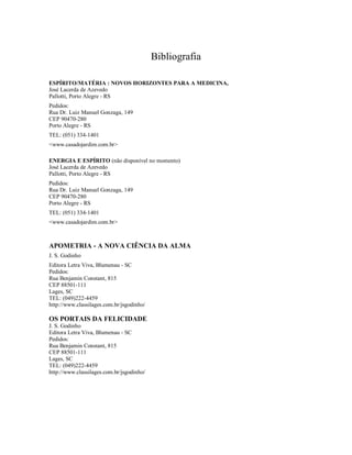Bibliografia

ESPÍRITO/MATÉRIA : NOVOS HORIZONTES PARA A MEDICINA,
José Lacerda de Azevedo
Pallotti, Porto Alegre - RS
Pedidos:
Rua Dr. Luiz Manuel Gonzaga, 149
CEP 90470-280
Porto Alegre - RS
TEL: (051) 334-1401
<www.casadojardim.com.br>

ENERGIA E ESPÍRITO (não disponível no momento)
José Lacerda de Azevedo
Pallotti, Porto Alegre - RS
Pedidos:
Rua Dr. Luiz Manuel Gonzaga, 149
CEP 90470-280
Porto Alegre - RS
TEL: (051) 334-1401
<www.casadojardim.com.br>



APOMETRIA - A NOVA CIÊNCIA DA ALMA
J. S. Godinho
Editora Letra Viva, Blumenau - SC
Pedidos:
Rua Benjamin Constant, 815
CEP 88501-111
Lages, SC
TEL: (049)222-4459
http://www.classilages.com.br/jsgodinho/

OS PORTAIS DA FELICIDADE
J. S. Godinho
Editora Letra Viva, Blumenau - SC
Pedidos:
Rua Benjamin Constant, 815
CEP 88501-111
Lages, SC
TEL: (049)222-4459
http://www.classilages.com.br/jsgodinho/
 