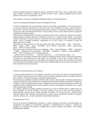 Esta técnica poderá não surtir resultado em espíritos mentalmente muito fortes, como os magos negros. Estes,
tendo recebido iniciações em templos do passado, possuem, ainda , campos magnéticos que os tornam
poderosos. Para esses, o procedimento é outro.

Vide também as Técnicas de Impregnação Magnética Mental com Imagens Positivas.

Técnicas de Impregnação Magnética Mental com Imagens Positivas

A técnica da despolarização dos estímulos de memória dá resultados extraordinários. Já nos acostumamos a
ver espíritos obsessores, espumantes de ódio contra sua vítima, desejando por todos os meios destruí-la e
faze-la sofrer, retornarem de uma despolarização totalmente calmos, e até negando, formalmente, conhecer a
criatura que, antes, tanto demonstravam odiar. Todo um drama vivido, às vezes, durante séculos, se apaga por
completo da memória do espírito.
Antes de trazer o despolarizado de volta da encarnação em que se situou, costumamos impregnar seu cérebro,
magneticamente, com idéias amoráveis, altruísticas, fraternas, etc., usando a mesma técnica - só que agora
visando a polarização. Para tanto, basta ter o cuidado de não trocar a posição das mãos: estamos polarizando o
cérebro. Faz-se a contagem lentamente, expressando em voz alta a idéia a ser impressa na mente do
desencarnado. Por exemplo:
Meu amigo, de agora em diante tu serás um homem muito bom, amigo de todos ... UM! ... muito bom ...
DOIS! ... amigo ... TRÊS! ... amigo ... QUATRO! ... bom ... CINCO! ... muito bom ... SEIS! ... sempre amigo
e bom ... SETE! Em outro exemplo:
Meu caro, de agora em diante tu serás muito trabalhador ...UM! ... muito trabalhador ... DOIS! ... responsável
... TRÊS! ... cumpridor de tuas obrigações ... QUATRO! ... trabalhador ... CINCO! ...muito trabalhador ...
SEIS! ... SETE! E conforme o caso, se poderá imprimir:
... gostarás muito de tua família ..., ... serás feliz, muito feliz ..., ... serás uma pessoa alegre ..., etc.
O tratamento de encarnados e desencarnados, poderá ser seguida da seguinte técnica: procuramos encontrar a
encarnação em que desfrutaram de mais alegria, paz, felicidade, a fim de que, voltando, fiquem com
recordação mais positiva possível. Se, submetidos a um tratamento que muitas vezes é dramático, eles caírem
em encarnação cheia de tropeços dolorosos, fazemos nova despolarização até encontrarmos uma melhor. E, só
então, trazemo-los de volta ao presente.



Técnicas de Sintonia Psíquica com os Espíritos

A técnica, ditada pela Oitava Lei da Apometria. Quando se quiser entrar em contato com desencarnado de
nível vibratório compatível com nosso estado evolutivo, presente no ambiente, projeta-se energia em forma de
pulsos rítmicos, ao mesmo tempo que se comanda a ligação psíquica.
Por esta técnica se estabelece a sintonia vibratória entre sensitivo e desencarnado, facilitando grandemente a
comunicação. Ela abre canal sintônico entre a freqüência fundamental do médium e do espírito. Emitidos por
contagem, os pulsos energéticos fazem variar a freqüência do sensitivo do mesmo modo como acontece nos
receptores de rádio, quando giramos o dial (do capacitor variável), até estabelecer ressonância com a estação
(fonte oscilante) que se deseja.
Se o espírito visitante tiver padrão vibratório muito baixo ou se estiver sofrendo muito, o médium baixa sua
tônica vibratória ao nível da entidade, e fica nessa situação até que ela se retire. Tão logo aconteça a
desincorporação, devemos elevar o padrão vibratório do médium. Se isso não for feito, o sensitivo ficará
ainda por algum tempo, sofrendo as limitações que o espírito tinha, manifestando sensações de angústia,
opressão, mal-estar, etc., em tudo semelhante as da entidade manifestada.

Incorporação entre Vivos

Através da técnica de desdobramento espiritual, os corpos espirituais do paciente encarnado poderão ser
incorporados em médiuns de incorporação, comanda-se o desdobramento do paciente e a abertura da
freqüência em 360 graus do paciente e estabelecendo a sintonia vibratória dos médiuns. Vide também
Desdobramento Múltiplo.
 