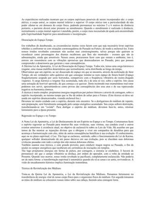 As experiências realizadas mostram que os corpos espirituais possíveis de serem incorporados são: o corpo
etérico, o corpo astral, os corpos mental inferior e superior. O corpo etérico tem a particularidade de não
poder afastar-se em demasia do corpo físico, podendo permanecer no máximo 5 a 6 metros de distância
portanto, o paciente deverá estar presente ao atendimento. Quando o atendimento é realizado à distância,
normalmente o corpo mental superior é atendido, porém, o corpo mais necessitado de ajuda será encaminhado
pela Espiritualidade Superior para atendimento e incorporação.

Dissociação do Espaço-Tempo

Em trabalhos de desobsessão, as circunstâncias muitas vezes fazem com que seja necessário levar espíritos
rebeldes a confrontar-se com situações constrangedoras do Passado ou Futuro, de modo a esclarecê-los. Estes
nossos irmãos revoltados costumam não aceitar esse constrangimento, talvez porque não queiram se
reconhecer como personagens dos dramas escabrosos que lhes são mostrados - avessos que são às
admoestações, ainda que amoráveis. Nesses casos, procuramos fazer com que sintam o ambiente, isto é,
entrem em ressonância com as vibrações opressivas que desencadearam no Passado, para que possam
compreender a desarmonia que geraram e suas conseqüências.
A Décima Lei da Apometria, A Lei do Dissociação do Espaço Tempo. Todos nós, temos uma carga kármica a
resgatar, uma massa maléfica desarmônica que normalmente, seria distribuída ao longo do tempo.
Observamos que um espírito, ao ser dissociado do espaço em que se encontra, através da aceleração do fator
Tempo, dá um verdadeiro salto quântico até que consegue instalar-se num espaço do futuro hostil (Espaço
freqüentemente ocupado por seres horrendos, compatíveis com a freqüência vibratória do recém-chegado
viajante). A carga kármica a resgatar fica acumulada, toda ela e de uma só vez, sobre o espírito. Isto causa
uma sensação de horrível opressão, de que começa a se queixar. Deste incômodo mas momentâneo mal-estar
podemos nos servir, apresentando-as como provas das conseqüências dos seus atos e de sua repercussão
negativa na harmonia cósmica.
A técnica é muito simples: projetamos energias magnéticas por pulsos rítmicos e através de contagem, sobre o
espírito incorporado, ao mesmo tempo que se lhe dá ordem de saltar para o Futuro. (Esta técnica só deve ser
usada em espíritos desencarnados, visando esclarecê-los.)
Devemos ter muito cuidado com o espírito, durante este encontro. Se o desligarmos do médium de repente,
sem preparação, será literalmente esmagado pelo campo energético acumulado. Seu corpo sofrerá destruição,
transformando-se em "ovóide". Para desligar o espírito do médium, devemos faze-lo, antes, retornar
lentamente para a época presente.

Regressão no Espaço e no Tempo

A Nona Lei da Apometria, a Lei do Deslocamento de um Espírito no Espaço e no Tempo. Costumamos fazer
o espírito regressar ao Passado para mostrar-lhe suas vivências, suas vítimas, sua conduta cruel e outros
eventos anteriores à existência atual, no objetivo de esclarecê-lo sobre as Leis da Vida. Há ocasiões em que
temos de lhe mostrar as injunções divinas que o obrigam a viver em companhia de desafetos para que
aconteça a harmonização com eles, além de outras conseqüências benéficas à sua evolução. O conhecimento,
aqui ou no plano espiritual, é Luz. Tão logo se esclarece, sentindo, sobre o funcionamento da Lei do Karma,
qualquer sofredor desencarnado dá um passo decisivo em sua evolução, pois se elucidam suas dolorosas
vivências passadas com todo o cortejo dos não menos dolorosos efeitos.
Também usamos essa técnica, e com grande proveito, para conduzir magos negros ao Passado, a fim de
anular os campos energéticos que receberam em cerimônias de iniciações em templos.
Tão logo projetamos energias em forma de pulsos, por contagem, a sintonia se estabelece. E haverá de
permanecer até que o campo vibratório se desfaça, por ordem do operador, com a volta da entidade ao
Presente. Quando isso ocorrer, nosso irmão revoltado se pacificará, completamente esclarecido. Não poderia
ser de outra forma: a transformação espiritual é automática quando ele vê as cenas e as sente, revivendo-as. A
visão do encadeamento kármico implica iluminação instantânea.

Técnica de Revitalização dos Médiuns

Trata-se da Quinta Lei da Apometria, a Lei da Revitalização dos Médiuns. Pensamos fortemente na
transferência de energia vital de nosso corpo físico para o organismo físico do médium. Em seguida tomamos
as mãos do médium ou colocamos nossas mãos sobre sua cabeça, fazendo uma contagem lenta.
 