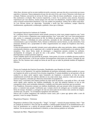 Além disso, devemos usá-los na justa medida da tarefa a executar, para que eles não se escravizem aos nossos
caprichos e interesses. Nunca esqueçamos de que eles são seres livres, que vivem a Natureza e nela fazem sua
evolução. Podemos convocá-los ao serviço do Amor, para o Bem de nossos semelhantes - já que, com isso,
lhes aceleramos a evolução. Mas é preciso respeitá-los, e muito. Se os usarmos como escravos, ficaremos
responsáveis por seus destinos, mesmo porque eles não mais nos abandonam, exigindo amparo e proteção
como se fossem animaizinhos domésticos. Com isso, podem nos prejudicar, embora não se dêem conta disso.
As Leis Divinas devem ser observadas. Terminada a tarefa que lhes confiamos, cumpre liberá-los
imediatamente, agradecendo a colaboração e pedindo a Jesus que os abençoe.



Esterilização Espiritual do Ambiente de Trabalho
Se o ambiente estiver magneticamente muito pesado, procura-se cortar esses campos negativos com "vento
solar", a fim de cortar e fragmentar esses campos parasitas. Esse "vento solar" não é um vento propriamente
dito, porém é a emanação proveniente do Sol, de bilhões de partículas subatômicas, tais como Prótons,
Neutrons, Elétrons e infinidades de outras partículas, animadas de alta velocidade que banham a Terra
constantemente e que no hemisfério Norte, formam as belíssimas auroras boreais, na alta estratosfera. Essa
emanação dinâmica tem a propriedade de influir magneticamente nos campos de freqüência mais baixa,
desfazendo-os.
A força do pensamento do operador treinado exerce ação poderosa sobre essas partículas, dada a velocidade
extremamente dinâmica, que se aglutinam sob a vontade do operador, transformando-se em poderoso fluxo
energético. Tem, dessa forma, poder de desintegrar o magnetismo parasita existente no ambiente.
Acompanhar de contagem, em geral de sete a dez pulsos. "Vento solar", cortando, fragmentando e
desintegrando os campos parasitas negativos.
Vamos trabalhar dentro de uma pirâmide de proteção. Antes porém, de iniciar os trabalhos devemos enchê-la
de luz verde esterilizante, a fim de que nenhum microorganismo astral possa nos atacar. Contagem de sete
pulsos. Por fim, fazemos outro campo em forma de anel de aço ao redor da pirâmide também de freqüência
diferente.



Técnica de Condução dos Espíritos Encarnados, Desdobrados, para Hospitais do Astral
É a Sexta Lei da Apometria. Os espíritos desdobrados de pacientes encarnados somente poderão ter acesso
aos hospitais do astral se estiverem livres de peias magnéticas. É comum desdobrar-se um paciente a fim de
conduzi-lo ao plano astral superior (para tratamento em hospitais) e encontrá-lo, já fora do corpo,
completamente envolvido em sudários aderidos ao seu corpo astral, laços, amarras e toda sorte de peias de
natureza magnética, colocadas por obsessores interessados em prejudicá-lo.
Nesses casos, é necessária uma limpeza perfeita do corpo astral do paciente, o que pode ser feito, e de modo
muito rápido, pelos espíritos dos médiuns desdobrados. Se estes não puderem desfazer os nós ou não
conseguirem retirar esses incômodos obstáculos, o trabalho será feito pelos socorristas que nos assistem.
Com freqüência, fornecemos energias aos médiuns desdobrados, para que possam retirar do paciente essas
peias e o material mais pesado. Lembramos que é sempre através de contagem que se transfere qualquer
forma de energia. Insistimos: a contagem até sete (ou mais) nada tem de místico nem constitui ato mágico.
Acontece que, em geral, 7 ou 10 impulsos energéticos são suficientes.
Note-se que os passes magnéticos são ineficazes nesses casos, pois o passe age apenas sobre a aura do
paciente, e mais no campo vibratório.

Diagnósticos Psíquicos - Telemnese

Diagnóstico à distância (Tele- do grego têle = "longe", "ao longe". + mnes(e) do grego mnáomai, ômai = "tipo
ou condição de memória"). Para este tipo de trabalho, o médium poderá deslocar-se em desdobramento até o
local de atendimento ou o espírito do paciente poderá ser desdobrado, deslocado e incorporado em um
médium. Em um processo de atendimento à distância, as duas técnicas poderão ser utilizadas.

Imposição das Mãos - Magnetização Curativa
 