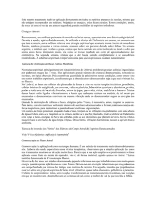 Este mesmo tratamento pode ser aplicado diretamente em todos os espíritos presentes às sessões, mesmo que
não estejam incorporados em médiuns. Projetadas as energias, todos ficam curados. Temos condições, assim,
de tratar de uma só vez (e em poucos segundos) grandes multidões de espíritos sofredores.

Cirurgias Astrais

Recentemente, um médium queixou-se de uma dor no baixo ventre, aparentava ser uma hérnia estágio inicial.
Durante a sessão, após o desdobramento, foi utilizada a técnica de Dialimetria no mesmo, no momento em
que isto acontecia, outra médium relatava uma cirurgia espiritual que acontecia numa clareira de uma densa
floresta, médicos presentes e vários enteais, atuavam sobre um paciente deitado sobre folhas. Na semana
seguinte, o médium que recebeu a graça, contou que havia sentido um certo incômodo no local e a dor que
sentia antes havia diminuído muito, era como se tivesse recebido um corte de aproximadamente dez
centímetros. Na segunda semana, relatou que a dor havia sumido completamente e se considerava
restabelecido. A cobertura espiritual é importantíssima para que os processos ocorram naturalmente.

Técnica de Destruição de Bases Astrais Maléficas

No mundo espiritual, principalmente em zonas inferiores do Umbral, proliferam grandes colônias organizadas
por poderosos magos das Trevas. Eles aprisionam grande número de criaturas desencarnadas, tornando-as
escravas, em típica obsessão. Pela assombrosa quantidade de prisioneiros nessas condições, como temos visto
em nossos trabalhos espirituais, acreditamos que a obsessão entre desencarnados seja a que mais vítimas faz,
no Planeta.
No Umbral, as bases ou colônias são plasmadas de forma a criar ou recriar templos iniciáticos, prostíbulos,
cidades inteiras da antigüidade, em cavernas, vales ou planícies, laboratórios químicos e eletrônicos, prisões,
porões e toda sorte de locais de diversões, antros de jogos, perversões, vícios, malefícios e horrores. Muitos
desses locais estão ligados vibratoriamente a locais que realmente existem na matéria, de tal modo que
encarnados e desencarnados convivem na mesma vibração onde os desencarnados sugam as energias dos
encarnados.
Quando da destruição de colônias e bases, dirigidas pelas Trevas, é necessário, antes, resgatar os escravos.
Para tanto, convém mobilizar suficiente número de auxiliares desencarnados e formar poderosos campos-de-
força magnéticos, para neutralizar a guarda dessas tenebrosas organizações.
Um campo-de-força piramidal enquadra toda a base, limpam-se as vibrações magnetizantes com uma chuva
de água crística, cura-se e resgatam-se os irmãos, desfaz-se o que foi plasmado, pode-se utilizar de tratamento
com cores e luzes, energias do Sol e das estrelas, pede-se aos elementais que plantem árvores, flores e frutos
naquele local e um riacho de água limpa e fresca. Dessa forma, vibrações harmônicas passam a agir em todo o
ambiente.

Técnica de Inversão dos "Spins" dos Elétrons do Corpo Astral de Espíritos Desencarnados

Vide "Física Quântica Aplicada à Apometria"

Cromoterapia no Plano Astral

Cromoterapia é a aplicação de cores na terapia humana. É um método de tratamento muito desenvolvido entre
nós. Embora não sendo especialista nessa técnica terapêutica, observamos que a simples aplicação das cores
nos tratamentos mostrava-se de ação muito fraca. Parecia que a sua ação ampliava-se positivamente se fosse
aplicada como fruto da mente do operador, isto é, de forma invisível, agindo apenas no Astral. Técnica
também denominada de Cromoterapia Mental.
Há cerca de dez anos, um médico desencarnado japonês informava-nos que trabalhávamos com muito pouca
energia quando apenas aplicávamos as cores físicas. Deixou-nos um exemplo: determinou que imaginássemos
um campo banhado por intensa luz índigo, com matizes de carmim. Em seguida, mandou que projetássemos
essa luz sobre um grupo de espíritos de baixo nível vibratório, quase todos obsessores, galhofeiros e parasitas.
O efeito foi surpreendente: todos, sem exceção, transformaram-se instantaneamente em estátuas, nas posições
em que se encontravam. Assemelhavam-se a estátuas de sal, como a mulher de Lot de que nos fala a Bíblia.
 