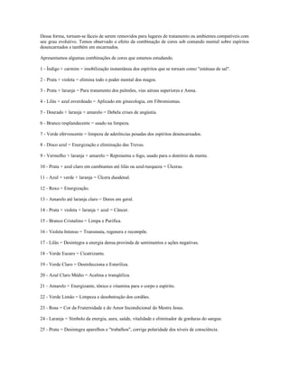 Dessa forma, tornam-se fáceis de serem removidos para lugares de tratamento ou ambientes compatíveis com
seu grau evolutivo. Temos observado o efeito da combinação de cores sob comando mental sobre espíritos
desencarnados e também em encarnados.

Apresentamos algumas combinações de cores que estamos estudando.

1 - Índigo + carmim = imobilização instantânea dos espíritos que se tornam como "estátuas de sal".

2 - Prata + violeta = elimina todo o poder mental dos magos.

3 - Prata + laranja = Para tratamento dos pulmões, vias aéreas superiores e Asma.

4 - Lilás + azul esverdeado = Aplicado em ginecologia, em Fibromiomas.

5 - Dourado + laranja + amarelo = Debela crises de angústia.

6 - Branco resplandecente = usado na limpeza.

7 - Verde efervescente = limpeza de aderências pesadas dos espíritos desencarnados.

8 - Disco azul = Energização e eliminação das Trevas.

9 - Vermelho + laranja + amarelo = Representa o fogo, usado para o domínio da mente.

10 - Prata + azul claro em cambiantes até lilás ou azul-turqueza = Úlceras.

11 - Azul + verde + laranja = Úlcera duodenal.

12 - Roxo = Energização.

13 - Amarelo até laranja claro = Dores em geral.

14 - Prata + violeta + laranja + azul = Câncer.

15 - Branco Cristalino = Limpa e Purifica.

16 - Violeta Intenso = Transmuta, regenera e recompõe.

17 - Lilás = Desintegra a energia densa provinda de sentimentos e ações negativas.

18 - Verde Escuro = Cicatrizante.

19 - Verde Claro = Desinfecciona e Esteriliza.

20 - Azul Claro Médio = Acalma e tranqüiliza.

21 - Amarelo = Energizante, tônico e vitamina para o corpo e espírito.

22 - Verde Limão = Limpeza e desobstrução dos cordões.

23 - Rosa = Cor da Fraternidade e do Amor Incondicional do Mestre Jesus.

24 - Laranja = Símbolo da energia, aura, saúde, vitalidade e eliminador de gorduras do sangue.

25 - Prata = Desintegra aparelhos e "trabalhos", corrige polaridade dos níveis de consciência.
 