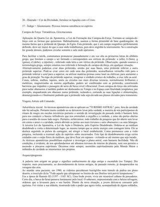 26 - Dourado = Cor da Divindade, fortalece as ligações com o Cristo.

27 - Índigo = Anestesiante. Provoca intensa sonolência no espírito.

Campos de Força: Tetraédricos, Gravitacionais

Aplicação da Quarta Lei da Apometria, a Lei da Formação dos Campos-de-Força. Formam-se campos-de-
força com as formas que quisermos. Habitualmente, usamos a forma piramidal de base quadrangular, da
mesma forma que a pirâmide de Queops, do Egito. Esta pirâmide, que é um campo magnético perfeitamente
definido, deve ser maior do que a casa onde trabalhamos, pois deve englobá-la inteiramente. Se a construção
for grande demais, podemos circular somente a sala onde operamos.

Para facilitar a tarefa, costumamos pronunciar pausadamente e em voz alta as primeiras letras do alfabeto
grego, que limitam o campo a ser formado e correspondem aos vértices da pirâmide: a (alfa), b (beta), g
(gama), d (delta), e (épsilon) , referindo cada letra a um vértice da pirâmide. Observação: quando usamos a
terminologia grega, sempre estamos nos referindo à formação de campos-de-força, em qualquer situação.
Alternativamente podemos criar duas pirâmides, unidas por suas bases, uma pirâmide inferior e outra
pirâmide superior. Pode-se criar cores em cada uma das pirâmides, aconselhamos vermelho rubi para a
pirâmide inferior e azul para a superior, ou utilizar matérias primas como laser ou elétricas, para aumentar o
grau de proteção. No topo da pirâmide superior, imaginar o símbolo crístico do trabalho, a cruz rubi ou azul.
Cones, esferas, malhas, tapetes, anéis ou círculos nas mais diversas texturas, normalmente brilhantes e
metálicas, magnetizadas ou mesmo espelhadas, podem ser combinadas com as pirâmides, constituindo
barreiras que impedem a passagem de seres de baixo nível vibracional. Esses campos-de-força são utilizados
para isolar obsessores e também podem ser deslocados no Tempo e no Espaço com finalidade terapêutica, por
exemplo, enquadrando um obsessor numa pirâmide, isolando-o, cortando as suas ligações e alimentações,
desenergizando-o e finalmente pedindo que a pirâmide toda seja elevada aos planos elevados para tratamento.

Viagens Astrais sob Comando

Advertência inicial: As técnicas apométricas não se aplicam ao "TURISMO ASTRAL", pois, fora da caridade
não há salvação. Portanto muito cuidado ao se deixarem levar pela vaidade, a maioria de nós participamos de
rituais de magia em escolas iniciáticas portanto o sentido de investigação do passado ainda é bastante forte
para nos conduzir a buscas infindáveis que nos estimulam o orgulho e a vaidade, e estas são portas abertas
para o assédio do nosso lado negro. Portanto, enfatizamos: todo trabalho de pesquisa que for aberto sem levar
em conta o amor e a caridade, estará abrindo as portas aos mais trevosos e sutis obsessores e as suas falanges.
A terceira Lei da Apometria, a Lei da Ação à Distância, pelo Espírito Desdobrado. Ordena-se ao médium
desdobrado a visita a determinado lugar, ao mesmo tempo que se emite energia com contagem lenta. Ele se
desloca seguindo os pulsos da contagem, até atingir o local estabelecido. Como permanece com a visão
psíquica, incluindo a eventual ação de espíritos sobre encarnados. Este tipo de desdobramento exige certos
cuidados com o corpo físico do médium, que deve ficar em repouso - evitando-se até mesmo que seja tocado.
As técnicas apométricas possibilitam explorar e investigar o plano astral, com bastante facilidade. Não dá
condições, é evidente, de nos aprofundarmos até abismos trevosos do interior do planeta, nem nos permite a
ascensão a píncaros espirituais. Devemos estar sempre, assistidos espiritualmente pelo Mundo Maior e
imbuídos de caridade ao intentarmos tais projetos.

Arquecriptognosia

A palavra tem origem no grego e significa conhecimento de algo antigo e escondido (no Tempo). Diz
respeito, mais precisamente, ao desvendamento de textos antigos, de passado remoto, já desaparecidos na
voragem das eras.
Ao atender uma paciente, em 1980, as videntes perceberam hieróglifos num túmulo de pedras em pleno
deserto, a inscrição dizia "Todo aquele que ultrapassar os limites do seu Destino terá porvir tempestuoso."
Era a época de Ramsés III (1197 - 1165 AC). Uma linda jovem, vivia em miserável cabana de pescadores.
Certo dia, a barca do faraó passava lentamente pelo local. O soberano, impressionado com a beleza selvagem,
ordenou que a levassem para o seu harém. Diante da nova situação, a jovem deixou-se consumir pelo
egoísmo. Foi visitar a sua aldeola, mostrando todo o poder que agora tinha, acompanhada de alguns soldados,
 