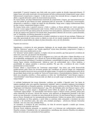 propriedade. É possível imaginar uma linha onde seus pontos mudem de direção imperceptivelmente. O
espaço linear seria então encurvado e do encurtamento da linha unidimensional (comprimento) surge o plano
bidimensional (comprimento e largura). A idéia de um arame fino retorcido dá-nos a imagem de como se
obtém a segunda dimensão a partir do encurvamento da primeira.
Da mesma forma, um plano bidimensional constituído de comprimento e largura, que representaríamos por
uma face polida de uma lâmina de metal, igualmente pode ser encurvado. Ao efetuarmos o encurvamento,
obrigaremos a superfície a ocupar um espaço de três dimensões. Surge assim o espaço tridimensional físico
em que vivemos: comprimento largura e altura.
Da mesma forma como é possível encurvar a linha e o plano, os físicos admitem ser viável, outrossim,
encurvar o nosso espaço tridimensional onde vivemos. Afinal seria nosso espaço físico uma exceção? Ou, o
limite do universo? Por que estaria isento de curvatura? Em outras palavras, estaríamos no limite dimensional
da série de espaços reais possíveis? Em função disto, pesquisadores admitem não só existir a quarta dimensão,
mas "n" dimensões, ou infinitas dimensões no universo.
A compreensão de seres quadridimensionais só poderá estabelecer-se através de uma analogia. Podemos ter
uma idéia aproximada de como seriam os objetos ou seres de um mundo imaginário de quatro dimensões,
comparando as propriedades dos objetos de duas dimensões, com os de três dimensões.

Façamos um exercício:

Suponhamos a existência de seres pensantes, habitantes de um mundo plano (bidimensional); tanto os
referidos "planianos" quanto o seu "mundo superficial" teriam duas dimensões, comprimento e largura, e
viveriam como nossa sombra junto ao solo.
Um "planiano" jamais poderia suspeitar, à simples vista de seu contorno, que fosse possível a existência de
seres reais, como nós, que possuem três dimensões.
Assim como já vivemos em época na qual se imaginava ser a terra um orbe plano e depois descobriu-se ser
ela arredondada, analogamente, até o advento da Teoria da Relatividade, afirmava-se que o espaço físico era
isento de curvaturas (euclidiano). Considera-se atualmente, a possibilidade do espaço ser encurvado formando
imensa figura cósmica tetradimensional. Admite-se, pois, de conformidade com a física moderna, a
possibilidade de espaços paralelos e universos paralelos. Por que não, a existência de seres vivendo
paralelamente ao nosso mundo?
Einstein admite o encurvamento do "continuum espaço-tempo". Sua teoria vem sendo desenvolvida
gradativamente pelos físicos da novíssima geração que consideram ser possível chegar aos componentes
últimos da matéria através de micro-curvaturas do espaço-tempo. O conjunto de conhecimentos acerca da lei
da gravidade desenvolvido nos moldes da Teoria de Einstein gerou a Geometrodinâmica Quântica. Através
desta nova disciplina científica, a física quântica se refere aos "miniblackholes" (mini-buracos negros) e
"miniwhiteholes" (mini-buracos brancos) onde um objeto ou ser pode surgir ou desaparecer do "continuum
espaço-tempo".

A realidade fundamental das nossas dimensões, conforme este modelo, é figurada como "um tapete de
espuma espalhada sobre uma superfície ligeiramente ondulada" onde as constantes mudanças microscópicas
na espuma eqüivalem as flutuações quânticas. As bolhas de espuma, conforme se refere John Wheeler na obra
"Superspace and Quantum Geometrodynamics", pag. 264, são formadas pelos mini-buracos negros e mini-
buracos brancos os quais surgem e desaparecem (como bolhas de espuma de sabão) na geometria do
"continuum espaço-tempo". Os mencionados mini-buracos negros e brancos seriam, portanto, portas para
outras dimensões do universo. Através dos mesmos, seres aparecem ou desaparecem passando a não mais
existir em uma dimensão e existindo em outra dimensão do universo. Os mini-buracos brancos e negros são,
para os físicos, formados por luz autocapturada gravitacionalmente. Embora nos pareça difícil compreender
estas elucubrações da física quântica, a partir delas os cientistas estão começando a introduzir um novo
conceito, o da consciência pura; não como uma entidade psicológica - adverte-nos Hernani Guimarães
Andrade - mas sim como uma realidade física.
Ao considerar a existência de uma consciência, na visão do universo segundo o modelo que criaram,
aproximam-se das questões espirituais.
Diversos físicos modernos passaram, no momento atual, a se interessar por conhecimentos esotéricos e
filosofias orientais. Consideram eles, ser surpreendente a semelhança dos conceitos filosóficos da sabedoria
milenar do oriente com as conclusões da física quântica.
 