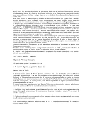 A nova física está chegando a conclusão de que existem outras vias de acesso ao conhecimento, além dos
métodos da atual ciência. Há evidências de que nossa mente, em certas circunstâncias, consegue desprender-
se das amarras do corpo biológico e sair por aí em um corpo não desta dimensão, mas tão real quanto o nosso,
o corpo astral.
Nesse novo estado, há possibilidade da consciência individual integrar-se com a consciência cósmica e
aprender diretamente certas verdades, certos conhecimentos que podem também serem adquiridos
normalmente, mas somente após exaustivos processos experimentais e racionais usados pela ciência.
Dr. Fritjof Capra pesquisador em física teórica das altas-energias, no laboratório de Berkeley, e conferencista
da Universidade da Califórnia em Berkeley, USA, escreveu os livros "O TAO DA FÍSICA", "O PONTO DE
MUTAÇÃO" e "SABEDORIA INCOMUM". Nestas obras, o eminente físico traça um paralelo importante
entre a sabedoria oriental e a moderna física. Ele admite que a exploração do mundo subatômico revelou uma
limitação das idéias clássicas da ciência. Considera, aprofundando suas reflexões a este respeito, ser o
momento da revisão de seus conceitos básicos. A antiga visão mecanicista já cumpriu sua função e deve ceder
lugar a novos conceitos de matéria, espaço, tempo e causalidade.
Fritjof Capra indica como um dos melhores modelos da realidade, aquele que é chamado de "bootstrap" pelos
físicos. Traduzindo em termos compreensíveis para nós, eqüivale dizer que a existência de cada objeto, seja
um átomo ou uma partícula, está na rigorosa dependência da existência de todos os demais objetos do
Universo. Qualquer um deles jamais poderia ter realidade própria se todos os objetos não existissem. Há uma
identificação com os princípios holísticos nesta assertiva.
O modelo proposto pelos físicos resulta do fato dos mesmos, assim como os meditadores do oriente, terem
chegado a mesma conclusão:
A matéria em sua constituição básica é simplesmente uma ilusão, ou MAYA, como dizem os budistas. A
aparente substancialidade da matéria decorre do movimento relativo criador de formas.
Se a matéria é uma ilusão, certamente (dizemos nós), há de existir algo que seja transcedente a esta matéria e
seja mais real que a ilusão...

Física Quântica Aplicada à Apometria

Adaptado da Palestra proferida pelo

Prof. João Argon Preto de Oliveira em 02/05/98

no IV Encontro Regional de Apometria - Lages - SC

Mais um Pouco de Teoria

O desenvolvimento teórico da Física Quântica, estimulado por Louiz de Broglie, com sua Mecânica
Ondulatória apresentada em 1924, pelo qual toda partícula é acompanhada por uma onda piloto, levaram,
finalmente os físicos de hoje ao ponto de vista de estarem os elétrons espalhados em regiões ou camadas
orbitais, fazendo com que se apresentasse como uma bola de "fofo" e indistinto material energético, porém
rígido em seu conjunto. Um núcleo positivo, com elétrons espalhados em regiões ou camadas orbitais,
formando uma nuvem em concha.
O átomo, interpretado quanticamente, pela Química/Física, tem os denominados números quânticos em
número de quatro; que descrevem os estados de um elétron num átomo:

1 - As órbitas, cujas localizações são probabilidade eletrônicas (os níveis de incerteza) espalhada pela região
onde o elétron pode ser encontrado, formando como se fosse uma crosta, daí o número "n" ou número de
camadas, o principal.

2 - O número quântico do momento angular orbital, que caracteriza o número de subcamadas de uma mesma
camada (número quântico azimutal).

3 - O número quântico magnético orbital que varia de -1 a +1, dependendo pois do valor de 1 ou seja, o
momento angular orbital.
 
