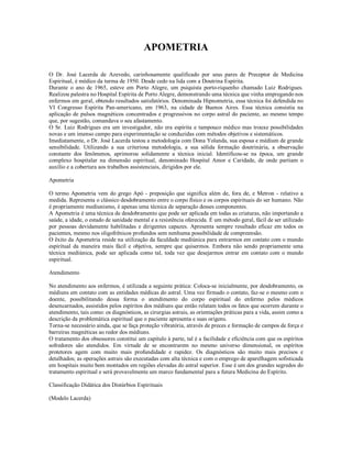 APOMETRIA

O Dr. José Lacerda de Azevedo, carinhosamente qualificado por seus pares de Preceptor de Medicina
Espiritual, é médico da turma de 1950. Desde cedo na lida com a Doutrina Espírita.
Durante o ano de 1965, esteve em Porto Alegre, um psiquista porto-riquenho chamado Luiz Rodrigues.
Realizou palestra no Hospital Espírita de Porto Alegre, demonstrando uma técnica que vinha empregando nos
enfermos em geral, obtendo resultados satisfatórios. Denominada Hipnometria, essa técnica foi defendida no
VI Congresso Espírita Pan-americano, em 1963, na cidade de Buenos Aires. Essa técnica consistia na
aplicação de pulsos magnéticos concentrados e progressivos no corpo astral do paciente, ao mesmo tempo
que, por sugestão, comandava o seu afastamento.
O Sr. Luiz Rodrigues era um investigador, não era espírita e tampouco médico mas trouxe possibilidades
novas e um imenso campo para experimentação se conduzidas com métodos objetivos e sistemáticos.
Imediatamente, o Dr. José Lacerda testou a metodologia com Dona Yolanda, sua esposa e médium de grande
sensibilidade. Utilizando a sua criteriosa metodologia, a sua sólida formação doutrinária, a observação
constante dos fenômenos, aprimorou solidamente a técnica inicial. Identificou-se na época, um grande
complexo hospitalar na dimensão espiritual, denominado Hospital Amor e Caridade, de onde partiam o
auxílio e a cobertura aos trabalhos assistenciais, dirigidos por ele.

Apometria

O termo Apometria vem do grego Apó - preposição que significa além de, fora de, e Metron - relativo a
medida. Representa o clássico desdobramento entre o corpo físico e os corpos espirituais do ser humano. Não
é propriamente mediunismo, é apenas uma técnica de separação desses componentes.
A Apometria é uma técnica de desdobramento que pode ser aplicada em todas as criaturas, não importando a
saúde, a idade, o estado de sanidade mental e a resistência oferecida. É um método geral, fácil de ser utilizado
por pessoas devidamente habilitadas e dirigentes capazes. Apresenta sempre resultado eficaz em todos os
pacientes, mesmo nos oligofrênicos profundos sem nenhuma possibilidade de compreensão.
O êxito da Apometria reside na utilização da faculdade mediúnica para entrarmos em contato com o mundo
espiritual da maneira mais fácil e objetiva, sempre que quisermos. Embora não sendo propriamente uma
técnica mediúnica, pode ser aplicada como tal, toda vez que desejarmos entrar em contato com o mundo
espiritual.

Atendimento

No atendimento aos enfermos, é utilizada a seguinte prática: Coloca-se inicialmente, por desdobramento, os
médiuns em contato com as entidades médicas do astral. Uma vez firmado o contato, faz-se o mesmo com o
doente, possibilitando dessa forma o atendimento do corpo espiritual do enfermo pelos médicos
desencarnados, assistidos pelos espíritos dos médiuns que então relatam todos os fatos que ocorrem durante o
atendimento, tais como: os diagnósticos, as cirurgias astrais, as orientações práticas para a vida, assim como a
descrição da problemática espiritual que o paciente apresenta e suas origens.
Torna-se necessário ainda, que se faça proteção vibratória, através de preces e formação de campos de força e
barreiras magnéticas ao redor dos médiuns.
O tratamento dos obsessores constitui um capítulo à parte, tal é a facilidade e eficiência com que os espíritos
sofredores são atendidos. Em virtude de se encontrarem no mesmo universo dimensional, os espíritos
protetores agem com muito mais profundidade e rapidez. Os diagnósticos são muito mais precisos e
detalhados; as operações astrais são executadas com alta técnica e com o emprego de aparelhagem sofisticada
em hospitais muito bem montados em regiões elevadas do astral superior. Esse é um dos grandes segredos do
tratamento espiritual e será provavelmente um marco fundamental para a futura Medicina do Espírito.

Classificação Didática dos Distúrbios Espirituais

(Modelo Lacerda)
 