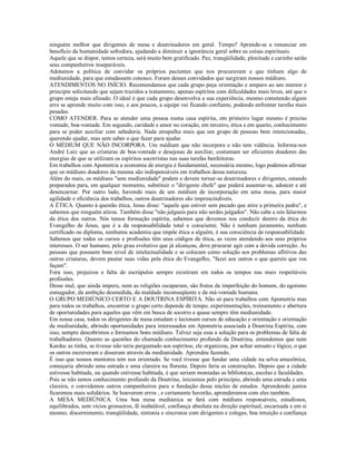 ninguém melhor que dirigentes de mesa e doutrinadores em geral. Tempo? Aprende-se a renunciar em
benefício da humanidade sofredora, ajudando a diminuir a ignorância geral sobre as coisas espirituais.
Aquele que se dispor, temos certeza, será muito bem gratificado. Paz, tranqüilidade, plenitude e carinho serão
seus companheiros inseparáveis.
Adotamos a política de convidar os próprios pacientes que nos procuravam e que tinham algo de
mediunidade, para que estudassem conosco. Foram desses convidados que surgiram nossos médiuns.
ATENDIMENTOS NO INÍCIO. Recomendamos que cada grupo peça orientação e amparo ao seu mentor e
principie solicitando que sejam trazidos a tratamento, apenas espíritos com dificuldades mais leves, até que o
grupo esteja mais afinado. O ideal é que cada grupo desenvolva a sua experiência, mesmo cometendo algum
erro se aprende muito com isso, e aos poucos, a equipe vai ficando confiante, podendo enfrentar tarefas mais
pesadas.
COMO ATENDER. Para se atender uma pessoa numa casa espírita, em primeiro lugar mesmo é preciso
vontade, boa-vontade. Em segundo, caridade e amor no coração, em terceiro, ética e em quarto, conhecimento
para se poder auxiliar com sabedoria. Nada atrapalha mais que um grupo de pessoas bem intencionadas,
querendo ajudar, mas sem saber o que fazer para ajudar.
O MÉDIUM QUE NÃO INCORPORA. Um médium que não incorpora e não tem vidência. Informa-nos
André Luiz que as criaturas de boa-vontade e desejosas de auxiliar, costumam ser eficientes doadores das
energias de que se utilizam os espíritos socorristas nas suas tarefas benfeitoras.
Em trabalhos com Apometria a economia de energia é fundamental, necessária mesmo, logo podemos afirmar
que os médiuns doadores da mesma são indispensáveis em trabalhos dessa natureza.
Além do mais, os médiuns "sem mediunidade" podem e devem tornar-se doutrinadores e dirigentes, estando
preparados para, em qualquer momento, substituir o "dirigente chefe" que poderá ausentar-se, adoecer e até
desencarnar. Por outro lado, havendo mais de um médium de incorporação em uma mesa, para maior
agilidade e eficiência dos trabalhos, outros doutrinadores são imprescindíveis.
A ÉTICA. Quanto à questão ética, Jesus disse: "aquele que estiver sem pecado que atire a primeira pedra", e
sabemos que ninguém atirou. Também disse "não julgueis para não serdes julgados". Não cabe a nós falarmos
da ética dos outros. Nós temos formação espírita, sabemos que devemos nos conduzir dentro da ética do
Evangelho de Jesus, que é a da responsabilidade total e consciente. Não é nenhum juramento, nenhum
certificado ou diploma, nenhuma academia que impõe ética a alguém, é sua consciência de responsabilidade.
Sabemos que todos os cursos e profissões têm seus códigos de ética, as vezes atendendo aos seus próprios
interesses. O ser humano, pelo grau evolutivo que já alcançou, deve procurar agir com a devida correção. As
pessoas que possuem bom nível de intelectualidade e se colocam como solução aos problemas aflitivos das
outras criaturas, devem pautar suas vidas pela ética do Evangelho, "fazei aos outros o que quereis que vos
façam".
Fora isso, prejuízos e falta de escrúpulos sempre existiram em todos os tempos nas mais respeitáveis
profissões.
Desse mal, que ainda impera, nem as religiões escaparam, são frutos da imperfeição do homem, do egoísmo
esmagador, da ambição desmedida, da maldade inconseqüente e da má-vontade humana.
O GRUPO MEDIÚNICO CERTO E A DOUTRINA ESPÍRITA. Não só para trabalhos com Apometria mas
para todos os trabalhos, encontrar o grupo certo depende de tempo, experimentações, treinamento e abertura
de oportunidades para aqueles que vêm em busca de socorro e quase sempre têm mediunidade.
Em nossa casa, todos os dirigentes de mesa estudam e lecionam cursos de educação e orientação e orientação
da mediunidade, abrindo oportunidades para interessados em Apometria associada à Doutrina Espírita, com
isso, sempre descobrimos e formamos bons médiuns. Talvez seja essa a solução para os problemas de falta de
trabalhadores. Quanto as questões do chamado conhecimento profundo da Doutrina, entendemos que nem
Kardec as tinha, se tivesse não teria perguntado aos espíritos; ele organizou, por achar sensato e lógico, o que
os outros escreveram e disseram através da mediunidade. Aprendeu fazendo.
É isso que nossos mentores tem nos orientado. Se você tivesse que fundar uma cidade na selva amazônica,
começaria abrindo uma estrada e uma clareira na floresta. Depois faria as construções. Depois que a cidade
estivesse habitada, ou quando estivesse habitada, é que seriam montadas as bibliotecas, escolas e faculdades.
Pois se não temos conhecimento profundo da Doutrina, iniciemos pelo princípio, abrindo uma estrada e uma
clareira, e convidemos outros companheiros para a fundação desse núcleo de estudos. Aprendendo juntos
ficaremos mais solidários. Se houverem erros , e certamente haverão, aprenderemos com eles também.
A MESA MEDIÚNICA. Uma boa mesa mediúnica se fará com médiuns responsáveis, estudiosos,
equilibrados, sem vícios grosseiros, fé inabalável, confiança absoluta na direção espiritual, encarnada e em si
mesmo, discernimento, tranqüilidade, sintonia e sincronia com dirigentes e colegas, boa intuição e confiança
 