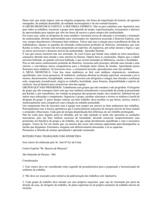 Desse mal, que ainda impera, nem as religiões escaparam, são frutos da imperfeição do homem, do egoísmo
esmagador, da ambição desmedida, da maldade inconseqüente e da má-vontade humana.
O GRUPO MEDIÚNICO CERTO E A DOUTRINA ESPÍRITA. Não só para trabalhos com Apometria mas
para todos os trabalhos, encontrar o grupo certo depende de tempo, experimentações, treinamento e abertura
de oportunidades para aqueles que vêm em busca de socorro e quase sempre têm mediunidade.
Em nossa casa, todos os dirigentes de mesa estudam e lecionam cursos de educação e orientação e orientação
da mediunidade, abrindo oportunidades para interessados em Apometria associada à Doutrina Espírita, com
isso, sempre descobrimos e formamos bons médiuns. Talvez seja essa a solução para os problemas de falta de
trabalhadores. Quanto as questões do chamado conhecimento profundo da Doutrina, entendemos que nem
Kardec as tinha, se tivesse não teria perguntado aos espíritos; ele organizou, por achar sensato e lógico, o que
os outros escreveram e disseram através da mediunidade. Aprendeu fazendo.
É isso que nossos mentores tem nos orientado. Se você tivesse que fundar uma cidade na selva amazônica,
começaria abrindo uma estrada e uma clareira na floresta. Depois faria as construções. Depois que a cidade
estivesse habitada, ou quando estivesse habitada, é que seriam montadas as bibliotecas, escolas e faculdades.
Pois se não temos conhecimento profundo da Doutrina, iniciemos pelo princípio, abrindo uma estrada e uma
clareira, e convidemos outros companheiros para a fundação desse núcleo de estudos. Aprendendo juntos
ficaremos mais solidários. Se houverem erros , e certamente haverão, aprenderemos com eles também.
A MESA MEDIÚNICA. Uma boa mesa mediúnica se fará com médiuns responsáveis, estudiosos,
equilibrados, sem vícios grosseiros, fé inabalável, confiança absoluta na direção espiritual, encarnada e em si
mesmo, discernimento, tranqüilidade, sintonia e sincronia com dirigentes e colegas, boa intuição e confiança
nela, cooperação incondicional, alegria no trabalho, humildade, amor fraterno, disponibilidade e espírito de
renúncia. Isso já bastaria para caracterizar uma boa equipe.
GRUPOS QUE NÃO PROGRIDEM. Trabalhando com grupos que não estudam e não progridem. O dirigente
de grupo que não conseguiu fazer com que seus médiuns entendessem a necessidade de estudo já preceituada
por Kardec e, por comodismo, má vontade ou preguiça não quiseram mudar, deve mudá-los. Substituí-los por
outros mais esforçados e competentes. Organizar o grupo, escolher selecionar e treinar os médiuns é tarefa do
dirigente do grupo. E quem desejar realizar um bom trabalho, deve escolher os que forem, técnica, moral e
intelectualmente mais compatíveis com a função ou trabalho pretendido.
Um componente fora de sincronia com a equipe será sempre um entrave ao bom andamento dos trabalhos.
Principalmente com a técnica apométrica que é essencialmente manuseio de energias através da força mental
e comandos vibracionais. Cada gota de energia desperdiçada fará diferença em um trabalho prolongado.
Não há razão para alguém sentir-se ofendido, por ter sido rejeitado se ainda não apresenta as condições
necessárias, pois um bom médium necessita de humildade, devendo renunciar temporariamente suas
pretensões em benefício do grupo e do trabalho, até que esteja devidamente equilibrado e com o necessário
preparo. Temos de Ter em mente que, na maioria das vezes, não estamos capacitados para desempenhar as
tarefas que desejamos. Entretanto, ninguém está definitivamente descartado, é só se capacitar.
Permanece a filosofia de ensinar aprendendo e aprender ensinando.

ROTEIRO PARA TRABALHOS COM APOMETRIA

Este roteiro foi elaborado pelo Sr. José D’Arc da Costa

Centro Espírita "Dr. Bezerra de Menezes"

São Sebastião do Paraíso - MG

Considerações

1. Este roteiro deve ser considerado como sugestão de procedimentos para a preparação e harmonização do
ambiente de trabalho.

2. Não deve ser encarado como tentativa de padronização dos trabalhos com Apometria.

3. Cada grupo de trabalho deve atender aos seus próprios requisitos, quer seja de orientação por parte da
direção da casa, do dirigente do trabalho, do plano espiritual ou do próprio momento de trabalho através da
intuição.
 