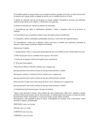 4. O trabalho poderá ser desenvolvido com a reunião de médiuns, postados em círculo, ao redor de uma mesa,
da maneira que o grupo melhor se adaptar de acordo com as condições possíveis no local.

5. Poderá ser utilizado mais de um dirigente no mesmo trabalho. Formando-se parcerias com diferentes
médiuns de psicofonia ou de vidência, o atendimento será agilizado.

6. Poderá ser utilizado um conjunto de médiuns de sustentação.

7. Aconselhamos que todos os trabalhadores aprendam e façam o autopasse, antes de se iniciarem os
trabalhos.

8. É aconselhável que os assistidos recebam o passe de limpeza antes do atendimento

9. A disciplina, silêncio, assiduidade, pontualidade, harmonia e muito amor são requisitos básicos.

10. Aconselhamos a todos que se dedicam a Deus, com base no trabalho com Apometria, aprendam as
técnicas e sejam sempre, potenciais dirigentes de trabalhos.

Abertura dos Trabalhos

1. Agradecimento a Deus e a Jesus, pela oportunidade de mais um trabalho de amor e fraternidade universal.

2. Pedir licença para iniciar o trabalho através da prece "Pai Nosso".

3. Leitura de um pequeno trecho do Evangelho (sem comentários).

4. "Prece das Fraternidades".

"Nosso Divino Mestre e Salvador, fortalecei-nos e amparai-nos

para que possamos lutar contra as forças do mal que tentam dominar o mundo.

Mensageiros celestiais, Auxiliares de Jesus, fortalecei-nos e amparai-nos

para que possamos lutar contra as forças do mal que tentam dominar o mundo.

Deus nosso Pai, Criador nosso, fonte eterna de amor e de luz, fortalecei-nos e amparai-nos,

para que possamos lutar contra as forças do mal que tentam dominar o mundo."

5. Procedimentos para harmonização e ativação dos chakras.

"Agora vamos descendo os braços, com as palmas das mãos voltadas para a Mãe Terra, captando a energia
primária (telúrica) que penetra através dos nossos pés, vai subindo pelas nossas pernas, ao longo da coluna,
passando pelo cérebro, iluminando-o, o excesso de energia sai pelo chakra coronário.
Posicionamos a mão esquerda na base da coluna, interceptando essa energia. Com a mão direita, vamos
ativando os chakras, iniciando pelo:

ESPLÊNICO, com a cor laranja;

SOLAR, com a cor verde;

CARDÍACO com a cor rosa;

LARÍNGEO, com a cor azul;
 