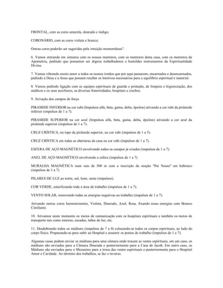 FRONTAL, com as cores amarela, dourado e índigo;

CORONÁRIO, com as cores violeta e branco;

Outras cores poderão ser sugeridas pela intuição momentânea".

6. Vamos entrando em sintonia com os nossos mentores, com os mentores desta casa, com os mentores da
Apometria, pedindo que possamos ser dignos trabalhadores e humildes instrumentos da Espiritualidade
Divina.

7. Vamos vibrando muito amor a todos os nossos irmãos que por aqui passarem, encarnados e desencarnados,
pedindo a Deus e a Jesus que possam receber os lenitivos necessários para o equilíbrio espiritual e material.

8. Vamos pedindo ligação com as equipes espirituais de guarda e proteção, de limpeza e higienização, dos
médicos e os seus auxiliares, as diversas fraternidades, hospitais e creches.

9. Ativação dos campos de força.

PIRAMIDE INFERIOR na cor rubi (Impulsos alfa, beta, gama, delta, épsilon) ativando a cor rubi da pirâmide
inferior (impulsos de 1 a 7).

PIRAMIDE SUPERIOR na cor azul (Impulsos alfa, beta, gama, delta, épsilon) ativando a cor azul da
pirâmide superior (impulsos de 1 a 7).

CRUZ CRÍSTICA, no topo da pirâmide superior, na cor rubi (impulsos de 1 a 5).

CRUZ CRÍSTICA em todas as aberturas da casa na cor rubi (impulsos de 1 a 7).

ESFERA DE AÇO MAGNÉTICO envolvendo todos os campos já criados (impulsos de 1 a 7).

ANEL DE AÇO MAGNÉTICO envolvendo a esfera (impulsos de 1 a 7)

MURALHA MAGNÉTICA num raio de 500 m com a inscrição da oração "Pai Nosso" em hebraico
(impulsos de 1 a 7)

PILARES DE LUZ ao norte, sul, leste, oeste (impulsos).

COR VERDE, esterilizando toda a área de trabalho (impulsos de 1 a 7).

VENTO SOLAR, removendo todas as energias negativas ao trabalho (impulsos de 1 a 7).

Ativando outras cores harmonizantes, Violeta, Dourado, Azul, Rosa, fixando essas energias com Branco
Cintilante.

10. Ativamos neste momento os meios de comunicação com os hospitais espirituais e também os meios de
transporte tais como esteiras, escadas, tubos de luz, etc.

11. Desdobrando todos os médiuns (impulsos de 7 a 0) colocando-se todos os corpos espirituais, ao lado do
corpo físico. Preparando-se para subir ao Hospital e assumir os postos de trabalho (impulsos de 1 a 7).

Algumas casas podem enviar os médiuns para uma câmara onde trocam as vestes espirituais, em um caso, os
médiuns são enviados para a Câmara Dourada e posteriormente para a Casa de Jacob. Em outro caso, os
Médiuns são enviados para o Mezanino para a troca das vestes espirituais e posteriormente para o Hospital
Amor e Caridade. Ao término dos trabalhos, se faz o inverso.
 