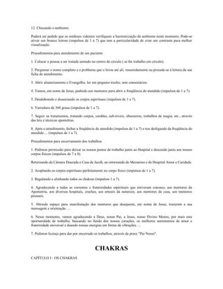 12. Checando o ambiente.

Poderá ser pedido que os médiuns videntes verifiquem a harmonização do ambiente neste momento. Pode-se
ativar um branco leitoso (impulsos de 1 a 7) que tem a particularidade de criar um contraste para melhor
visualização.

Procedimentos para atendimento de um paciente

1. Colocar a pessoa a ser tratada sentado no centro do círculo ( se for trabalho em círculo).

2. Perguntar o nome completo e o problema que o levou até ali, resumidamente ou procede-se à leitura da sua
ficha de atendimento.

3. Abrir aleatoriamente o Evangelho, ler um pequeno trecho, sem comentários.

4. Vamos, em nome de Jesus, pedindo aos mentores para abrir a freqüência do atendido (impulsos de 1 a 7).

5. Desdobrando e dissociando os corpos espirituais (impulsos de 1 a 7).

6. Varredura de 360 graus (impulsos de 1 a 7).

7. Seguir os tratamentos, tratando corpos, cordões, sub-níveis, obsessores, trabalhos de magia, etc., através
das leis e técnicas apometras.

8. Após o atendimento, fechar a freqüência do atendido (impulsos de 1 a 7) e nos desligando da freqüência do
atendido ... (impulsos de 1 a 7).

Procedimentos para encerramento dos trabalhos

1. Pedimos permissão para deixar os nossos postos de trabalho junto ao Hospital e descendo junto aos nossos
corpos físicos (impulsos de 7 a 0).

Retornando da Câmara Dourada e Casa de Jacob, ou retornando do Mezanino e do Hospital Amor e Caridade.

2. Acoplando os corpos espirituais perfeitamente no corpo físico (impulsos de 1 a 7).

3. Regulando e alinhando todos os chakras (impulsos 1 a 7).

4. Agradecendo a todas as correntes e fraternidades espirituais que estiveram conosco, aos mentores da
Apometria, aos diversos hospitais, creches, aos enteais da natureza, aos mentores da casa, aos mentores
pessoais.

5. Abrindo espaço para manifestação dos mentores que desejarem, em nome de Jesus, trazerem a sua
mensagem e orientação. ...

6. Nesse momento, vamos agradecendo a Deus, nosso Pai, a Jesus, nosso Divino Mestre, por mais esta
oportunidade de trabalho, buscando no fundo dos nossos corações, os melhores sentimentos de amor e
fraternidade universal e doando nossas energias em forma de vibrações, ...

7. Pedimos licença para dar por encerrado os trabalhos, através da prece "Pai Nosso".



                                            CHAKRAS
CAPÍTULO I - OS CHAKRAS
 