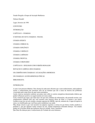 Estudo Dirigido a Grupos de Iniciação Mediúnica

Fabiana Donadel

Lages, fevereiro de 1998

CONTEÚDO:

INTRODUÇÃO

CAPÍTULO I - CHAKRAS

O SISTEMA DE SETE CHAKRAS - FIGURA

CHAKRA BÁSICO

CHAKRA UMBILICAL

CHAKRA ESPLÊNICO

CHAKRA CARDÍACO

CHAKRA LARÍNGEO

CHAKRA FRONTAL

CHAKRA CORONÁRIO

CAPÍTULO II - DIÁLOGOS COM O IRMÃO RONALDO

ROTAÇÃO E LIMPEZA DOS CHAKRAS

OS CORDÕES DOS CHAKRAS E AS LIGAÇÕES AMOROSAS

OS CHAKRAS E AS DESARMONIAS FÍSICAS

BIBLIOGRAFIA


INTRODUÇÃO

A cura é um processo fabuloso. Para alcança-la nada mais eficiente que o auto-conhecimento, onde podemos
incluir o conhecimento das estruturas sutis do ser humano que são a causa da maioria dos problemas
vivenciados pelo corpo físico do qual somos portadores.
Assim, torna-se necessário conhecer um pouco mais sobre os centros energéticos denominados chakras que
podem influenciar positiva ou negativamente em nossa saúde.
Com o material que segue, que nada mais é do que uma coletânea de informações, não pretendo ensinar, mas
simplesmente colaborar para que você encontre uma maneira eficaz de tratar a si mesmo e aos outros.
Lembre-se que traz em seu coração a energia suprema do AMOR e que ela, somente ela, é capaz de operar as
curas e as modificações que você busca para restabelecer sua saúde.
Meu desejo sincero é que você encontre nas páginas seguintes a certeza de que fomos criados saudáveis e
perfeitos e, que por algumas razões criamos em nós, estados temporários chamados doenças. Tais estados
podem ser revertidos desde que tenhamos força de vontade, Amor e paciência.
Que Deus lhe abençoe para o conhecimento da Verdade dos seres humanos.
 